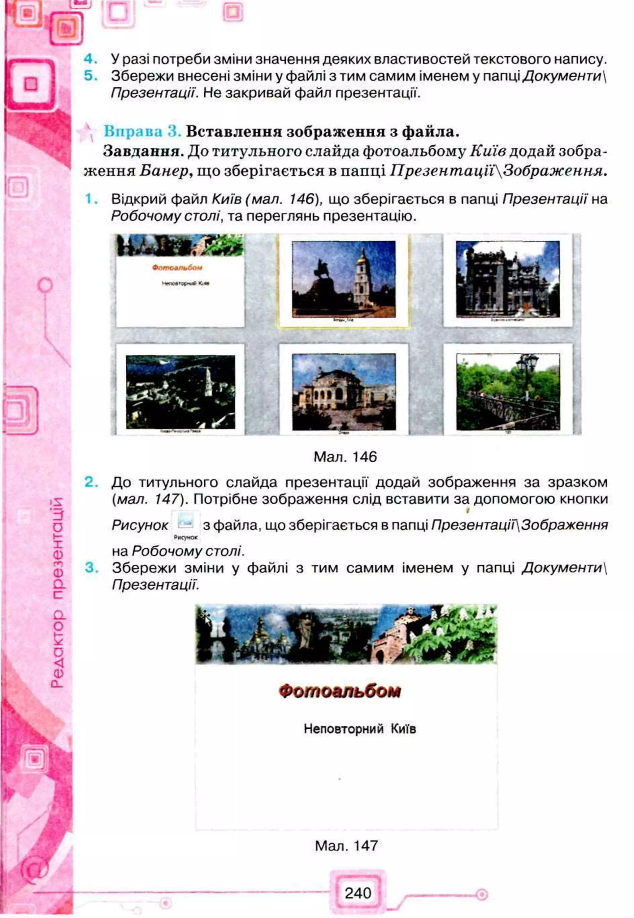 4 . У разі потреби зміни значення деяких властивостей текстового напису.
Збережи внесені зміни у файлі з тим самим іменем у папці Документи
Презентації. Не закривай файл презентації.
Нправа ‘Л Вставлення зображення з файла.
Завдання. До титульного слайда фотоальбому Київ додай зобра­
ження Банер, що зберігається в папці ПрезентацїіЗображення.
Відкрий файл Київ (мал. 146), що зберігається в папці Презентації на
Робочому столі, та переглянь презентацію.
>5
З
0
t-
1
0)
гг
Ф
О.
с
a
о
£
о
<
о
CL
Мал. 146
До титульного слайда презентації додай зображення за зразком
(мал. 147). Потрібне зображення слід вставити за допомогою кнопки
і
Рисунок з файла, що зберігається в папці ПрезентаціїЗображення
Рисунок
на Робочому столі.
3. Збережи зміни у файлі з тим самим іменем у папці Документи
Презентації.
Фотоальбом
f r Ч т ,
ляУ к я
Неповторний Київ
у й Щ
Мал. 147
240
 