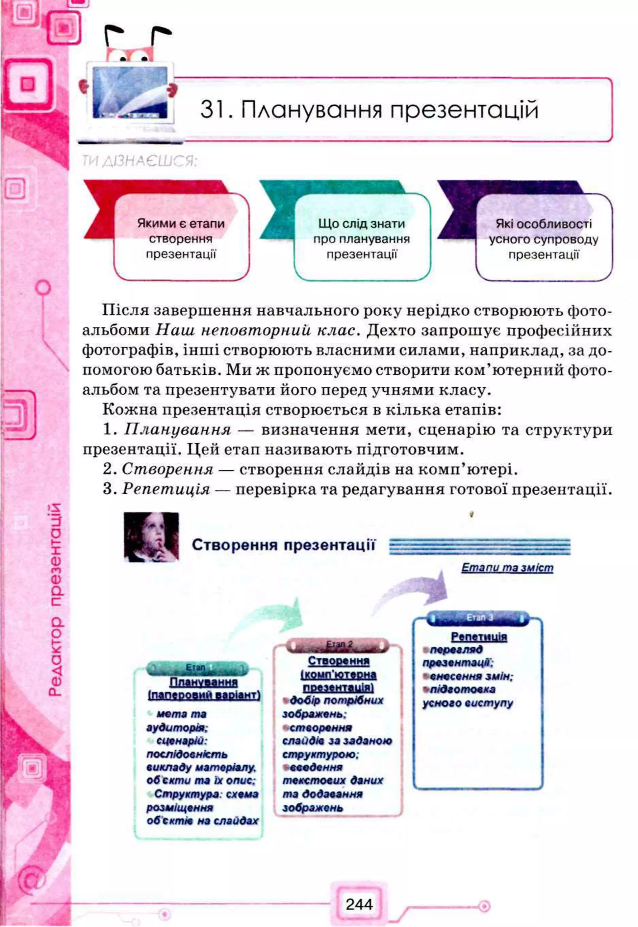 31. Планування презентацій
ІЗНАЄШС
Після завершення навчального року нерідко створюють фото­
альбоми Наш неповторний клас. Дехто запрошує професійних
фотографів, інші створюють власними силами, наприклад, за до­
помогою батьків. Ми ж пропонуємо створити ком’ютерний фото­
альбом та презентувати його перед учнями класу.
Кожна презентація створюється в кілька етапів:
1. П ланування — визначення мети, сценарію та структури
презентації. Цей етап називають підготовчим.
2. Створення — створення слайдів на комп’ютері.
3. Репетиція — перевірка та редагування готової презентації.
1 1
С т р о п й н н я П П Р 1 Р Н Т Я І І І І --------
і
Етапи та зміст
— - -
U i - • - -
Створення
Репетиція
п е р е г л яд
презентації.
ПЛІНУМННЯ
[папврмий варіант)
іммп'кивна *несеннязмін;
підготовка
мета та
аудиторія:
сценарій:
послідовність
викладу матеріалу,
обскти та їх опис:
Структура: схема
розміщення
обситіє на слайдах
ваяашшШ
добір потрібних
зображень:
створення
слайдів зазаданою
структурою;
-введення
текстових даних
тадодавання
зображень
усного виступу
244
 