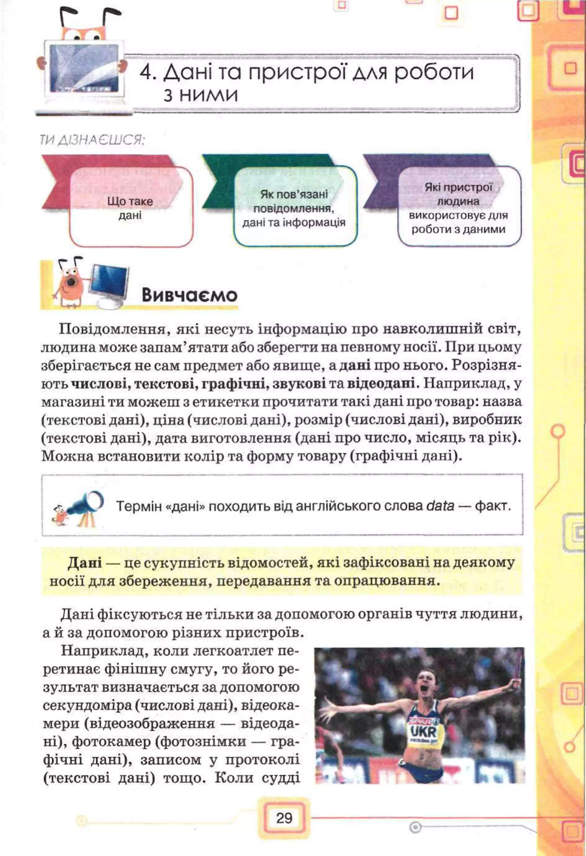 г г □ U
,* 4. Дані та пристрої для роботи
з ними
ТИДІЗНАЄШСЯ:
г г
J t Вивчаємо
Повідомлення, які несуть інформацію про навколишній світ,
людина може запам’ятати або зберегти на певному носії. При цьому
зберігається не сам предмет або явище, а дані про нього. Розрізня­
ють числові, текстові, графічні, звукові та відеодані. Наприклад, у
магазині ти можеш з етикетки прочитати такі дані про товар: назва
(текстові дані), ціна (числові дані), розмір (числові дані), виробник
(текстові дані), дата виготовлення (дані про число, місяць та рік).
Можна встановити колір та форму товару (графічні дані).
□
Дані — це сукупність відомостей, які зафіксовані на деякому
носії для збереження, передавання та опрацювання.
зультат визначається за допомогою
секундоміра (числові дані), відеока-
мери (відеозображення — відеода­
ні), фотокамер (фотознімки — гра­
фічні дані), записом у протоколі
(текстові дані) тощо. Коли судді
Дані фіксуються не тільки за допомогою органів чуття людини,
а й за допомогою різних пристроїв.
Наприклад, коли легкоатлет пе­
ретинає фінішну смугу, то його ре-
29
 