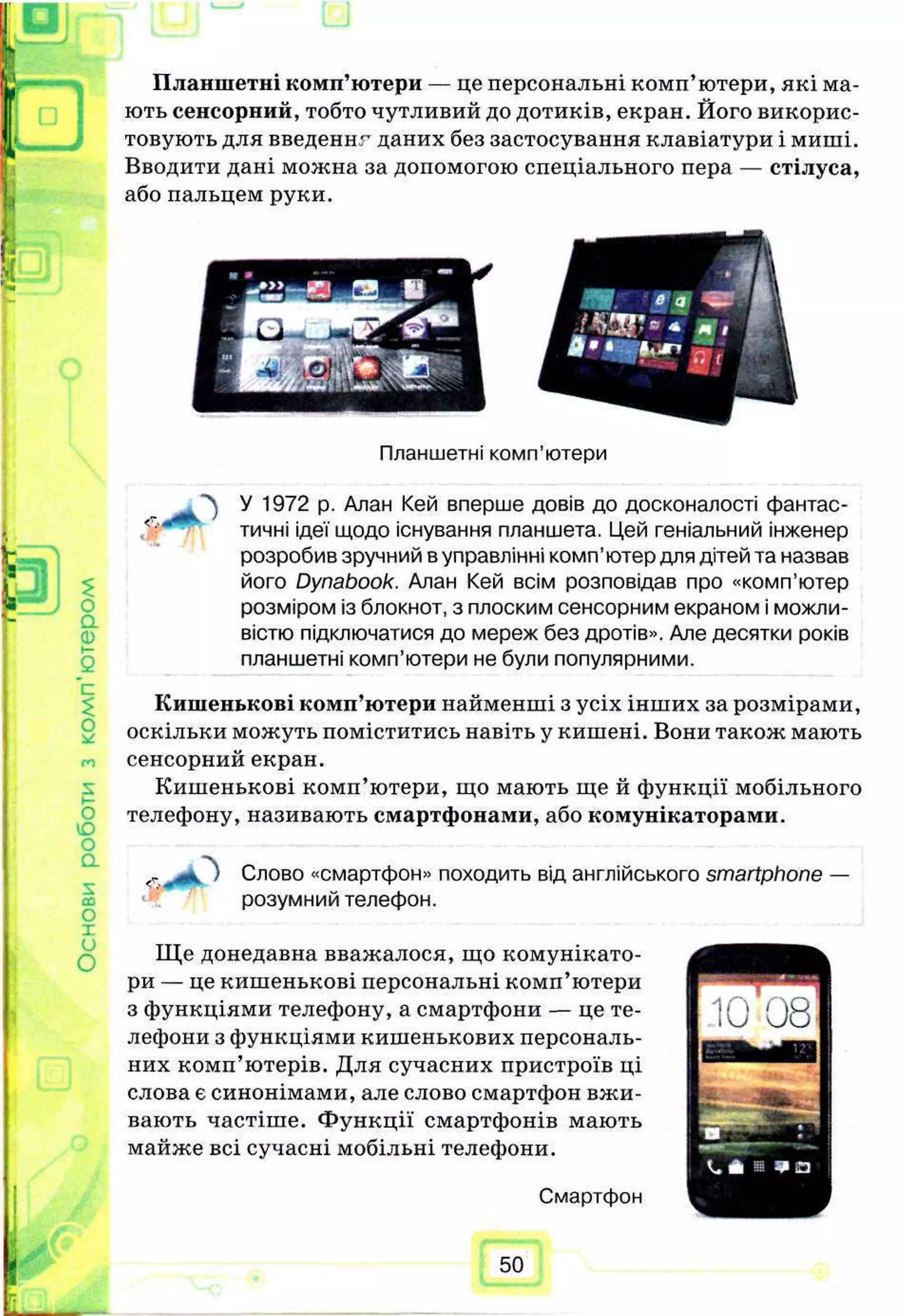 Планшетні комп’ютери — це персональні комп’ютери, які ма­
ють сенсорний, тобто чутливий до дотиків, екран. Його викорис­
товують для введеннг даних без застосування клавіатури і миші.
Вводити дані можна за допомогою спеціального пера — стілуса,
або пальцем руки.
ѵ:
Планшетні комп’ютери
<4
і '
£
О
Q.
Ф
с
$
О
О
Ю
О
о.
sсо
О
X
и
О
У 1972 р. Алан Кей вперше довів до досконалості фантас­
тичні ідеї щодо існування планшета. Цей геніальний інженер
розробив зручний в управлінні комп’ютер для дітей та назвав
його Dynabook. Алан Кей всім розповідав про «комп’ютер
розміром із блокнот, з плоским сенсорним екраном і можли­
вістю підключатися до мереж без дротів». Але десятки років
планшетні комп’ютери не були популярними.
Кишенькові комп’ютери найменші з усіх інших за розмірами,
оскільки можуть поміститись навіть у кишені. Вони також мають
сенсорний екран.
Кишенькові комп’ютери, що мають ще й функції мобільного
телефону, називають смартфонами, або комунікаторами.
<-
л
о Слово «смартфон» походить від англійського smartphone —
розумний телефон.
Ще донедавна вважалося, що комунікато-
ри — це кишенькові персональні комп’ютери
з функціями телефону, а смартфони — це те­
лефони з функціями кишенькових персональ­
них комп’ютерів. Для сучасних пристроїв ці
слова є синонімами, але слово смартфон вжи­
вають частіхпе. Функції смартфонів мають
майже всі сучасні мобільні телефони.
Смартфон
50
 