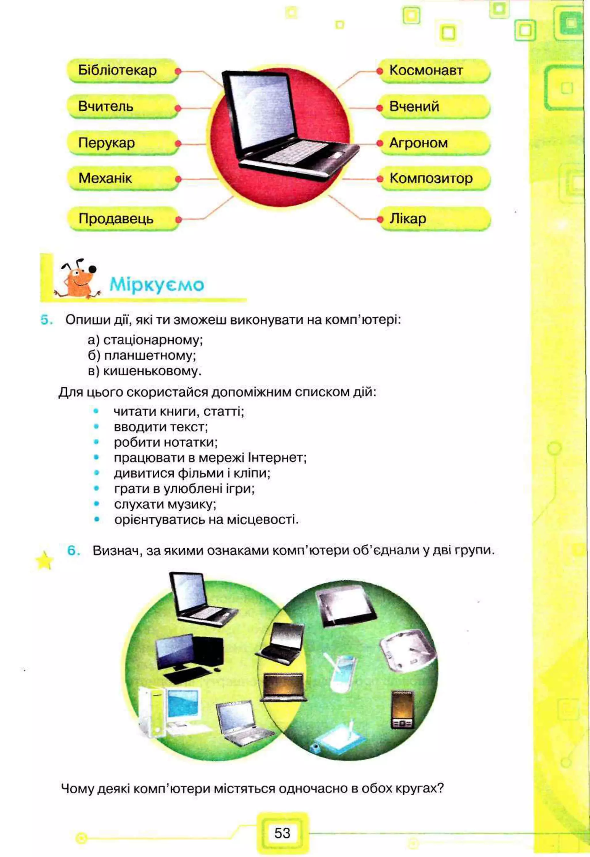 [о
Г “
Ж Міркуємо
Опиши дії, які ти зможеш виконувати на комп’ютері:
а) стаціонарному;
б) планшетному;
в) кишеньковому.
Для цього скористайся допоміжним списком дій:
читати книги, статті;
вводити текст;
робити нотатки;
працювати в мережі Інтернет;
дивитися фільми і кліпи;
грати в улюблені ігри;
• слухати музику;
• орієнтуватись на місцевості.
Визнач, за якими ознаками комп’ютери об'єднали у дві групи.
Чому деякі комп’ютери містяться одночасно в обох кругах?
Бібліотекар
Вчитель
Перукар
Механік
Продавець •
Космонавт
Вчений
Агроном
• Композитор
Лікар
53
 