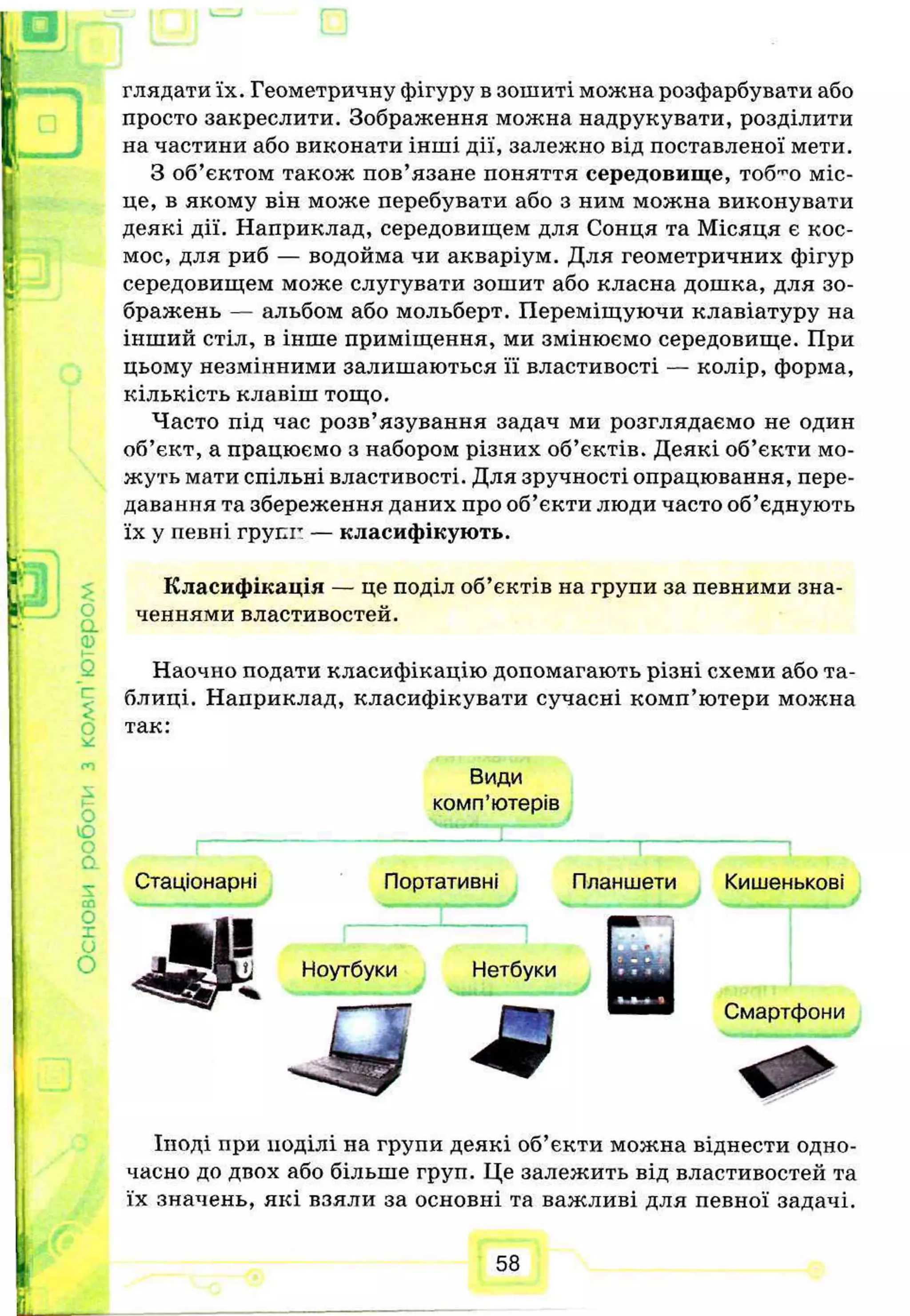 глядати їх. Геометричну фігуру в зошиті можна розфарбувати або
просто закреслити. Зображення можна надрукувати, розділити
на частини або виконати інші дії, залежно від поставленої мети.
З об’єктом також пов’язане поняття середовище, тоб^о міс­
це, в якому він може перебувати або з ним можна виконувати
деякі дії. Наприклад, середовищем для Сонця та Місяця є кос­
мос, для риб — водойма чи акваріум. Для геометричних фігур
середовищем може слугувати зошит або класна дошка, для зо­
бражень — альбом або мольберт. Переміщуючи клавіатуру на
інший стіл, в інше приміщення, ми змінюємо середовище. При
цьому незмінними залишаються її властивості — колір, форма,
кількість клавіш тощо.
Часто під час розв’язування задач ми розглядаємо не один
об’єкт, а працюємо з набором різних об’єктів. Деякі об’єкти мо­
жуть мати спільні властивості. Для зручності опрацювання, пере­
давання та збереження даних про об’єкти люди часто об’єднують
їх у певні групп — класифікують.
Класифікація — це поділ об’єктів на групи за певними зна­
ченнями властивостей.
Наочно подати класифікацію допомагають різні схеми або та­
блиці. Наприклад, класифікувати сучасні комп’ютери можна
так:
Види
комп’ютерів
Стаціонарні Портативні Планшети Кишенькові
Ноутбуки Нетбуки
т
Смартфони
Іноді при поділі на групи деякі об’єкти можна віднести одно­
часно до двох або більше груп. Це залежить від властивостей та
їх значень, які взяли за основні та важливі для певної задачі.
58
 