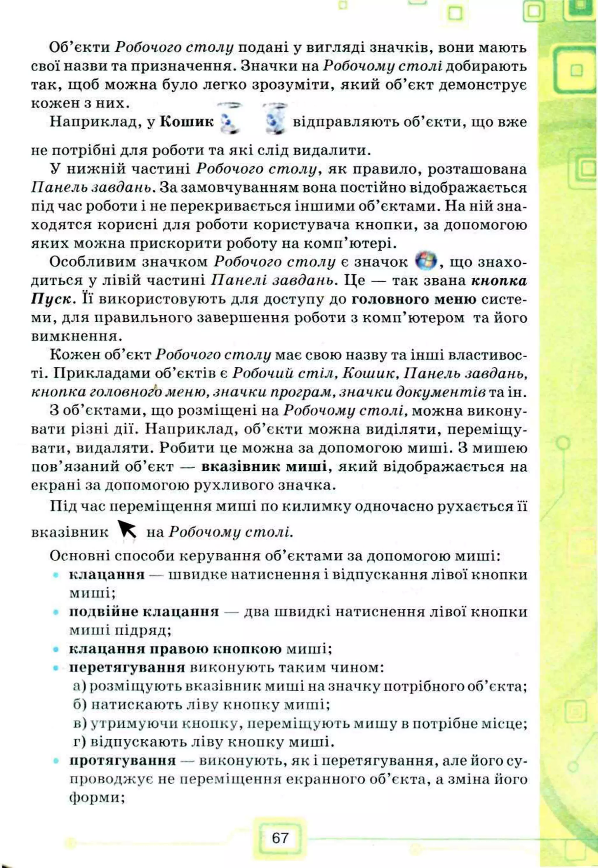 Об’єкти Робочого столу подані у вигляді значків, вони мають
свої назви та призначення. Значки на Робочому столі добирають
так, щоб можна було легко зрозуміти, який об’єкт демонструє
кожен З НИХ.
Наприклад, у Кошик '<• * відправляють об’єкти, що вже
*• •Ф
не потрібні для роботи та які слід видалити.
У нижній частині Робочого столу, як правило, розташована
Панель завдань. За замовчуванням вона постійно відображається
під час роботи і не перекривається іншими об’єктами. На ній зна-
ходятся корисні для роботи користувача кнопки, за допомогою
яких можна прискорити роботу на комп’ютері.
Особливим значком Робочого столу є значок що знахо­
диться у лівій частині Панелі завдань. Це — так звана кнопка
Пуск. Її використовують для доступу до головного меню систе­
ми, для правильного завершення роботи з комп’ютером та його
вимкнення.
Кожен об’єкт Робочого столу має свою назву та інші властивос­
ті. Прикладами об’єктів є Робочий стіл, Кошик, Панель завдань,
кнопка головного меню, значки програм, значки документів та ін.
З об’єктами, що розміщені на Робочому столі, можна викону­
вати різні дії. Наприклад, об’єкти можна виділяти, переміщу­
вати, видаляти. Робити це можна за допомогою миші. З мишею
пов’язаний об’єкт — вказівник миші, який відображається на
екрані за допомогою рухливого значка.
Під час переміщення миші по килимку одночасно рухається її
вказівник Ч на Робочому столі.
Основні способи керування об’єктами за допомогою миші:
клацання — швидке натиснення і відпускання лівої кнопки
миші;
подвійне клацання — два швидкі натиснення лівої кнопки
миші підряд;
клацання правою кнопкою миші;
перетягування виконують таким чином:
а) розміщують вказівник миші на значку потрібного об’єкта;
б) натискають ліву кнопку миші;
в) утримуючи кнопку, переміщують мишу в потрібне місце;
г) відпускають ліву кнонку миші.
протягування — виконують, як і перетягування, але його су­
проводжує не переміщення екранного об’єкта, а зміна його
форми;
І Щ р
67
 
