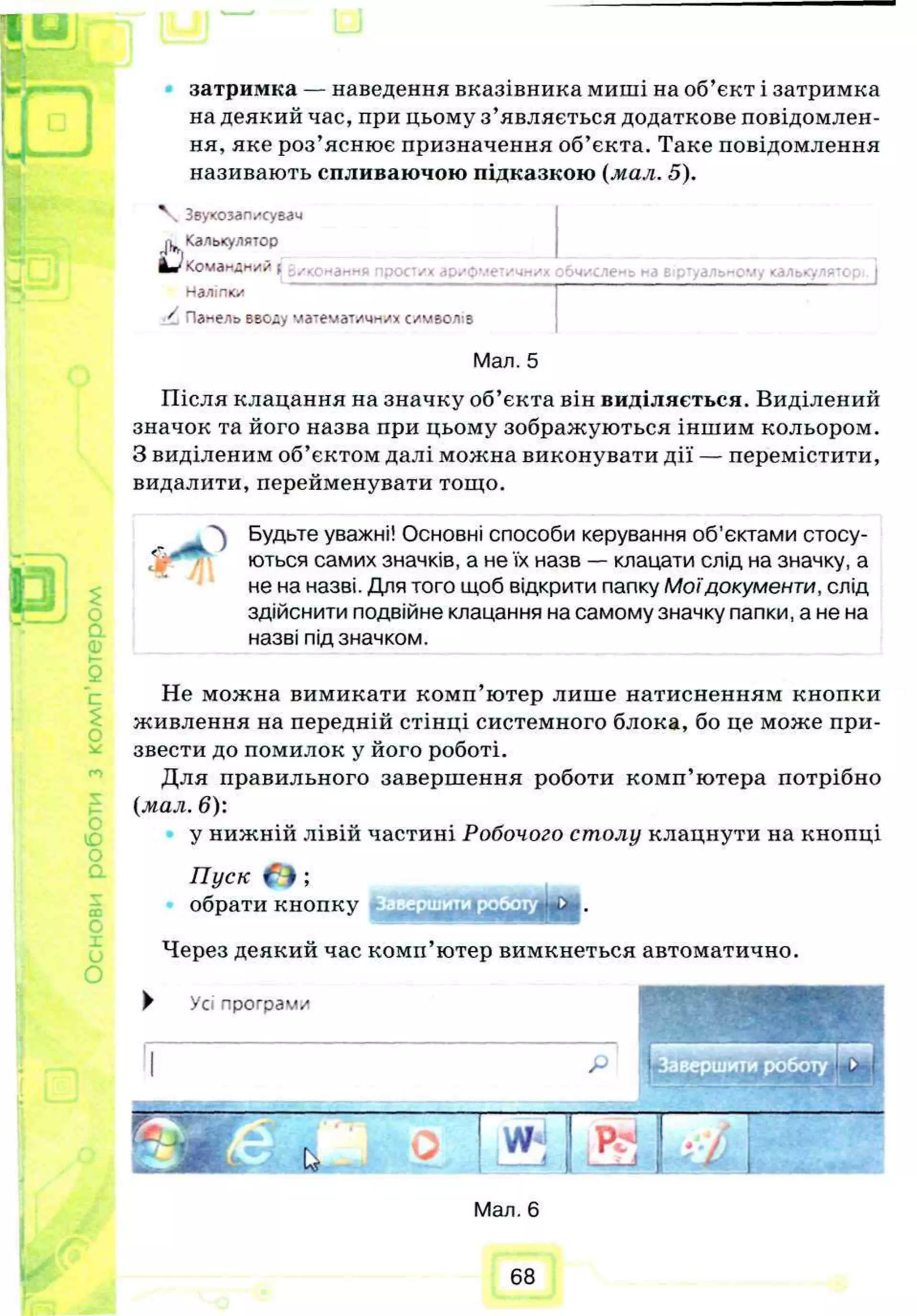 новироботизкомп’ютером
о
затримка — наведення вказівника миші на об’єкт і затримка
на деякий час, при цьому з’являється додаткове повідомлен­
ня, яке роз’яснює призначення об’єкта. Таке повідомлення
називають спливаючою підказкою (мал. 5).
тих арифметичних обчислена на віртуальному калокулятс
V Звукозалисувзч
Калькулятор
Командний [ -./-.с—ан- -
Наліпки
/ Панель вводу математичних символу
Мал. 5
Після клацання на значку об’єкта він виділяється. Виділений
значок та його назва при цьому зображуються іншим кольором.
З виділеним об’єктом далі можна виконувати дії — перемістити,
видалити, перейменувати тощо.
^ Будьте уважні! Основні способи керування об’єктами стосу­
ються самих значків, а не їх назв — клацати слід на значку, а
не на назві. Для того щоб відкрити папку М оїдокументи, слід
здійснити подвійне клацання на самому значку папки, а не на
назві під значком.
Не можна вимикати комп’ютер лише натисненням кнопки
живлення на передній стінці системного блока, бо це може при­
звести до помилок у його роботі.
Для правильного завершення роботи комп’ютера потрібно
(мал. 6):
у нижній лівій частині Робочого столу клацнути на кнопці
Пуск О ;
обрати кнопку
Через деякий час комп’ютер вимкнеться автоматично.
► У с і п р о г р а м и
Мал. 6
68
 