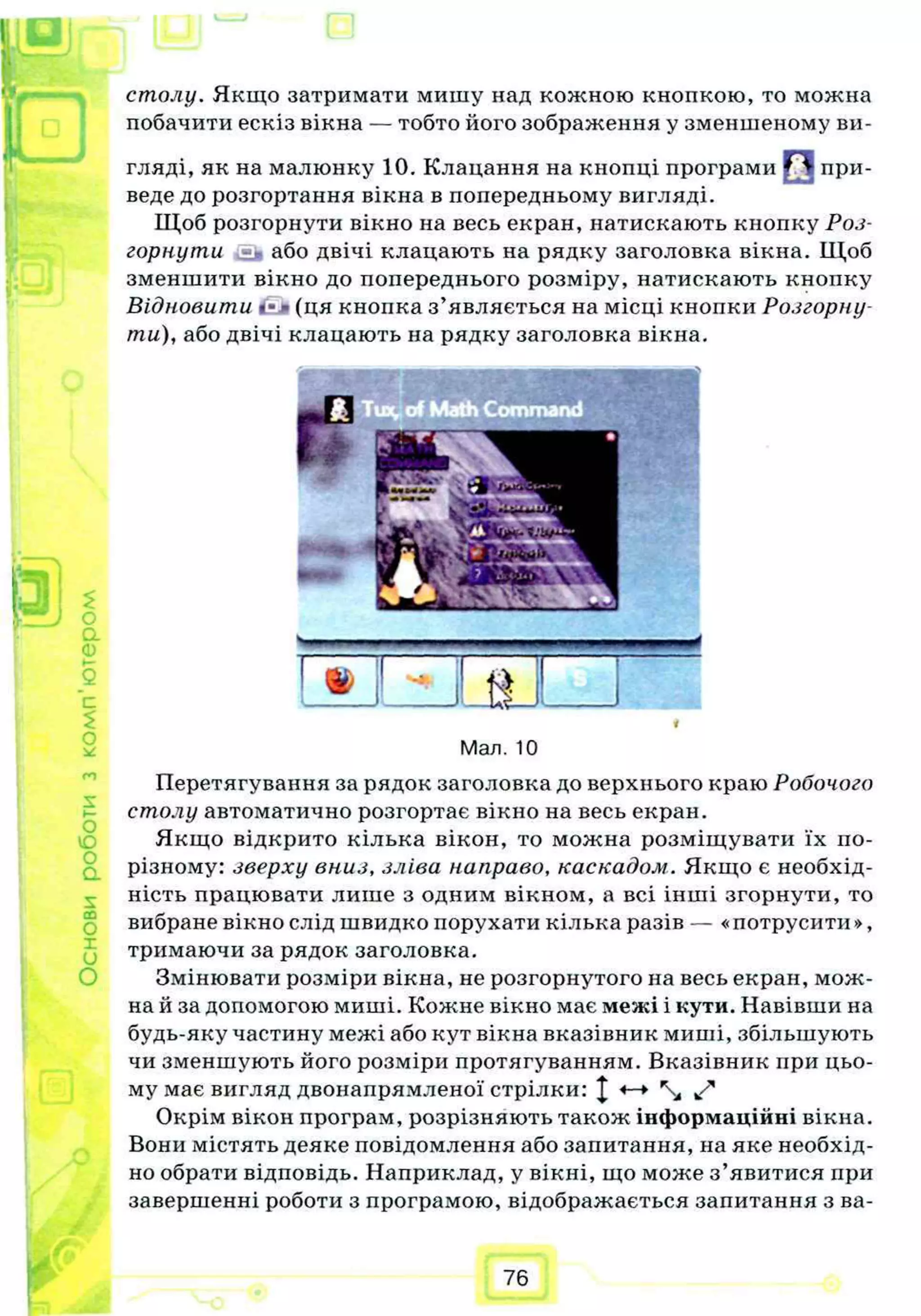 столу. Якщо затримати мишу над кожною кнопкою, то можна
побачити ескіз вікна — тобто його зображення у зменшеному ви­
гляді, як на малюнку 10. Клацання на кнопці програми при­
веде до розгортання вікна в попередньому вигляді.
Щоб розгорнути вікно на весь екран, натискають кнопку Роз­
горнути ї ї або двічі клацають на рядку заголовка вікна. Щоб
зменшити вікно до попереднього розміру, натискають кнопку
Відновити - (ця кнопка з’являється на місці кнопки Розгорну­
ти), або двічі клацають на рядку заголовка вікна.
1
Мал. 10
Перетягування за рядок заголовка до верхнього краю Робочого
столу автоматично розгортає вікно на весь екран.
Якщо відкрито кілька вікон, то молена розміщувати їх по-
різному: зверху вниз, зліва направо, каскадом. Якщо є необхід­
ність працювати лише з одним вікном, а всі інші згорнути, то
вибране вікно слід швидко порухати кілька разів — «потрусити >>,
тримаючи за рядок заголовка.
Змінювати розміри вікна, не розгорнутого на весь екран, мож­
на й за допомогою миші. Кожне вікно має межі і кути. Навівши на
будь-яку частину межі або кут вікна вказівник миші, збільшують
чи зменшують його розміри протягуванням. Вказівник при цьо­
му має вигляд двонапрямленої стрілки: J  f
Окрім вікон програм, розрізняють також інформаційні вікна.
Вони містять деяке повідомлення або запитання, на яке необхід­
но обрати відповідь. Наприклад, у вікні, що може з’явитися при
завершенні роботи з програмою, відображається запитання з ва­
76
 