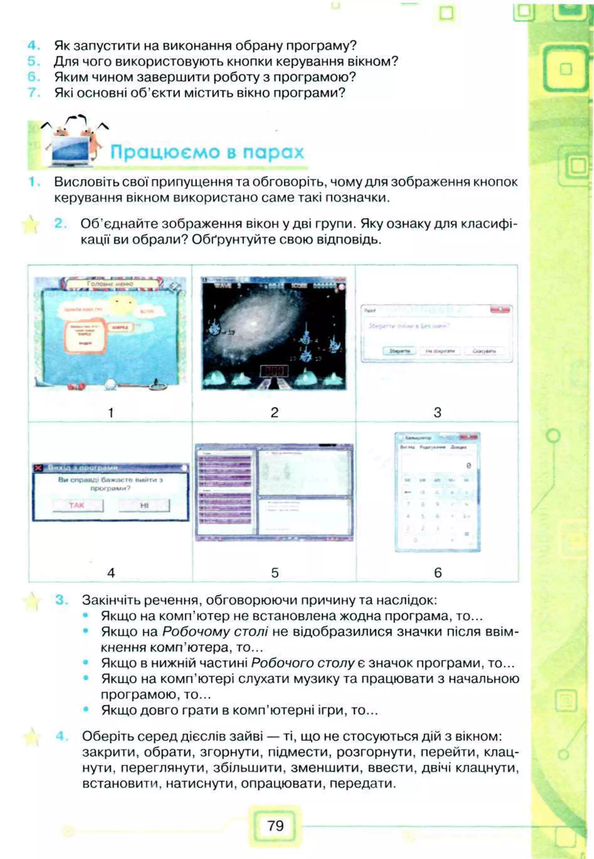 Як запустити на виконання обрану програму?
Для чого використовують кнопки керування вікном?
Яким чином завершити роботу з програмою?
Які основні об'єкти містить вікно програми?
'tfg lj Працюємо в парах
Висловіть свої припущення та обговоріть, чому для зображення кнопок
керування вікном використано саме такі позначки.
Об’єднайте зображення вікон у дві групи. Яку ознаку для класифі­
кації ви обрали? Обґрунтуйте свою відповідь.
ШЧнянг
Закінчіть речення, обговорюючи причину та наслідок:
Якщо на комп'ютер не встановлена жодна програма, то...
Якщо на Робочому столі не відобразилися значки після ввім­
кнення комп’ютера, то...
Якщо в нижній частині Робочого столу є значок програми, то...
Якщо на комп’ютері слухати музику та працювати з начальною
програмою, то...
Якщо довго грати в комп’ютерні ігри, то...
Оберіть серед дієслів зайві — ті, що не стосуються дій з вікном:
закрити, обрати, згорнути, підмести, розгорнути, перейти, клац­
нути, переглянути, збільшити, зменшити, ввести, двічі клацнути,
встановити, натиснути, опрацювати, передати.
79
 