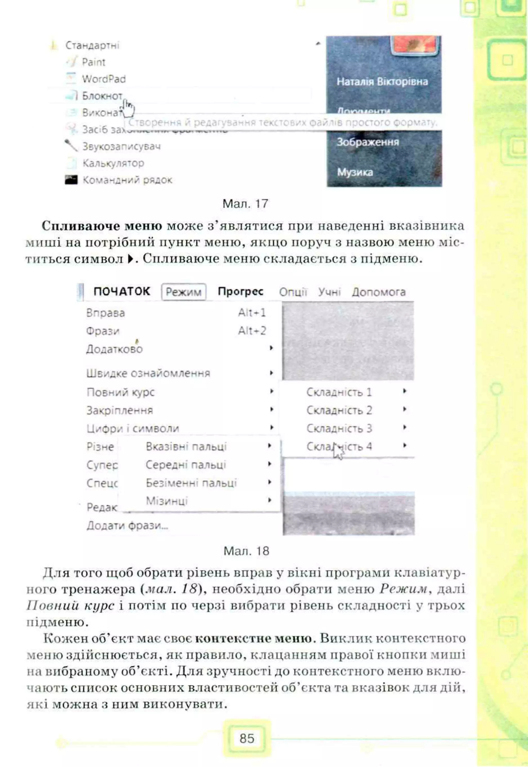 С тандартні
Paint
WoraPad
і Блокнот
Виконай»
3ac>6 зах*
Звукозап/сувач
Калькулятор
шВ чомачдний рядок
□
Эре* 1Й ТЄКС' зилів npoaoro формат
Зображення
Музика
Мал. 17
Спливаюче меню може з’являтися при наведенні вказівника
миші на потрібний пункт меню, якщо поруч з назвою меню міс­
титься символ ►. Спливаюче меню складається з підменю.
ПОЧАТОК Режим Прогрес
Впоаза Alt-1
Фраз/
А
Додатково
Швидке ознайомлення
Повний курс
Закріплення
Цифр/і символи
Alt-2
Різне
Супес
Спеце
Редак
Вказів^1нальи
Середні пальці
Безіменні пальт
Мізинці
Опції Учні Допомога
Складність 1
Складність 2
Складність З
Додати фрази...
Мал. 18
Для того щоб обрати рівень вправ у вікні програми клавіатур­
ного тренажера (мал. 18), необхідно обрати меню Режим, далі
Повний курс і потім по черзі вибрати рівень складності у трьох
підменю.
Кожен об’єкт має своє контекстне меню. Виклик контекстного
меню здійснюється, як правило, клацанням правої кнопки миші
на вибраному об’єкті. Для зручності до контекстного меню вклю­
чають список основних властивостей об’єкта та вказівок для дій,
які можна з ним виконувати.
85
 