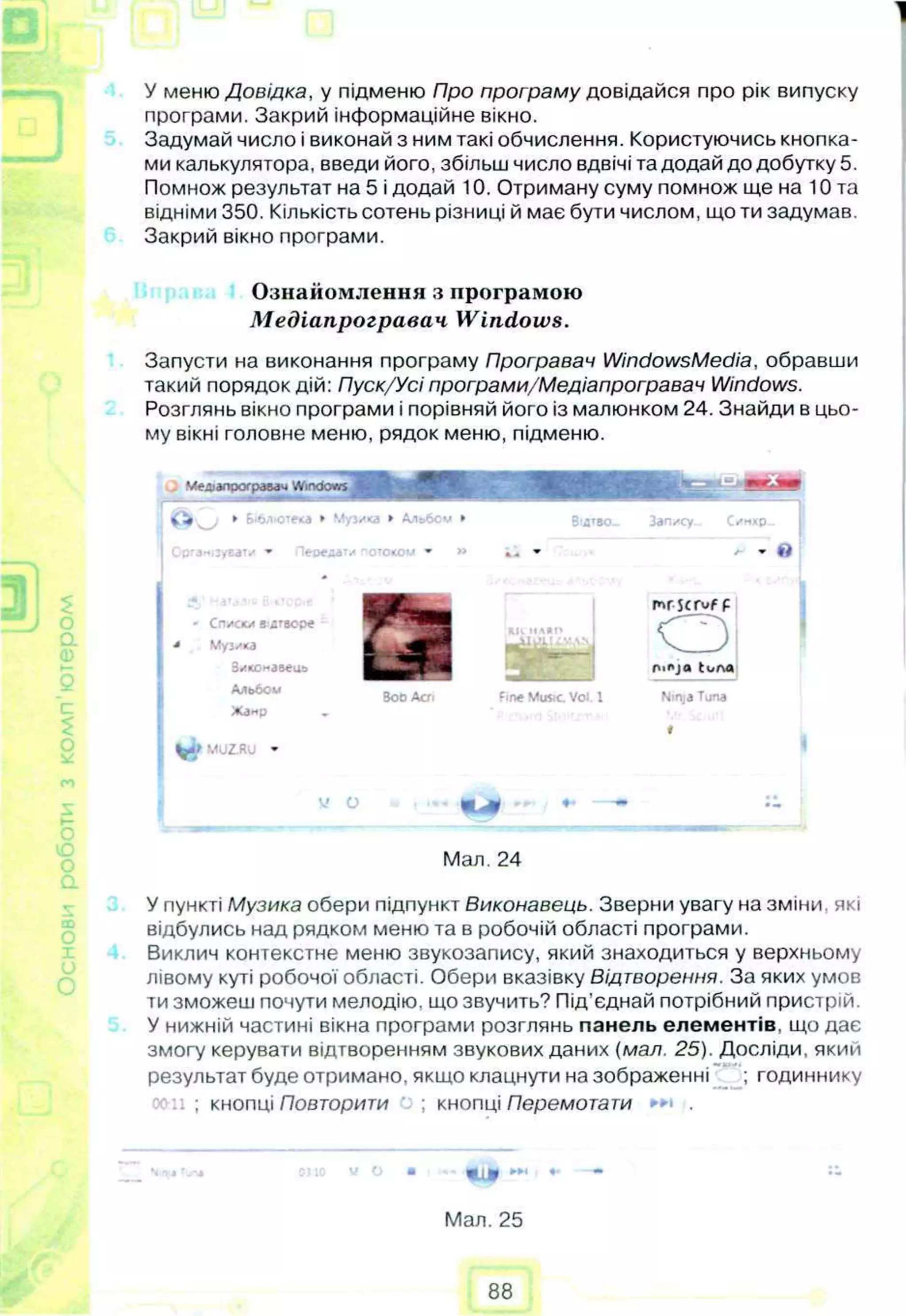 У меню Довідка, у підменю Про програму довідайся про рік випуску
програми. Закрий інформаційне вікно.
Задумай число і виконай з ним такі обчислення. Користуючись кнопка­
ми калькулятора, введи його, збільш число вдвічі та додай до добутку 5.
Помнож результат на 5 і додай 10. Отриману суму помнож ще на 10 та
відніми 350. Кількість сотень різниці й має бути числом, що ти задумав.
Закрий вікно програми.
Ознайомлення з програмою
Медіапрогравач Windows.
Запусти на виконання програму Програвач WindowsMedia, обравши
такий порядок дій: Пуск/Усі програми/Медіапрогравач Windows.
Розглянь вікно програми і порівняй його із малюнком 24. Знайди в цьо­
му вікні головне меню, рядок меню, підменю.
У пункті Музика обери підпункт Виконавець. Зверни увагу на зміни, які
відбулись над рядком меню та в робочій області програми.
Виклич контекстне меню звукозапису, який знаходиться у верхньому
лівому куті робочої області. Обери вказівку Відтворення. За яких умов
ти зможеш почути мелодію, що звучить? Під’єднай потрібний пристрій.
У нижній частині вікна програми розглянь панель елементів, що дає
змогу керувати відтворенням звукових даних (мал. 25). Досліди, який
результат буде отримано, якщо клацнути на зображенні ; годиннику
. ; кнопці Повторити ; кнопці Перемога ти .
-• -
Мал. 25
Симхр..
- С пис» * В йТВОре
Музика
Зиконавеив
Альбой
Жанр
BobАоі fine Muse Vol. 1
mrscruf р
0
nioja tone
Ninja Tuna
1
Мал. 24
88
 