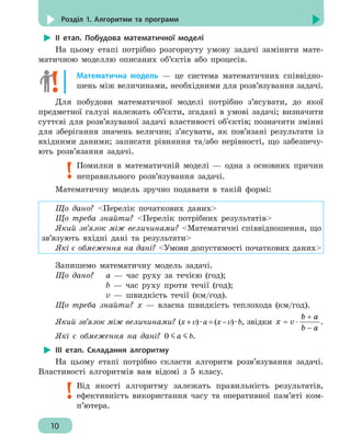 10
Розділ 1. Алгоритми та програми
ІІ етап. Побудова математичної моделі
На цьому етапі потрібно розгорнуту умову задачі замінити мате-
матичною моделлю описаних об’єктів або процесів.
Математична модель — це система математичних співвідно-
шень між величинами, необхідними для розв’язування задачі.
Для побудови математичної моделі потрібно з’ясувати, до якої
предметної галузі належать об’єкти, згадані в умові задачі; визначити
суттєві для розв’язуваної задачі властивості об'єктів; позначити змінні
для зберігання значень величин; з’ясувати, як пов’язані результати із
вхідними даними; записати рівняння та/або нерівності, що забезпечу-
ють розв’язання задачі.
Помилки в математичній моделі — одна з основних причин
неправильного розв’язування задачі.
Математичну модель зручно подавати в такій формі:
Що дано? Перелік початкових даних
Що треба знайти? Перелік потрібних результатів
Який зв’язок між величинами? Математичні співвідношення, що
зв’язують вхідні дані та результати
Які є обмеження на дані? Умови допустимості початкових даних
Запишемо математичну модель задачі.
Що дано?	 а — час руху за течією (год);
		 b — час руху проти течії (год);
		 v — швидкість течії (км/год).
Що треба знайти? x — власна швидкість теплохода (км/год).
Який зв’язок між величинами? (x+v)·a=(x–v)·b, звідки
b a
x v
b a
+
= ⋅
−
.
Які є обмеження на дані? 0 a b.
ІІІ етап. Складання алгоритму
На цьому етапі потрібно скласти алгоритм розв’язування задачі.
Властивості алгоритмів вам відомі з 5 класу.
Від якості алгоритму залежать правильність результатів,
ефективність використання часу та оперативної пам’яті ком-
п’ютера.
 
