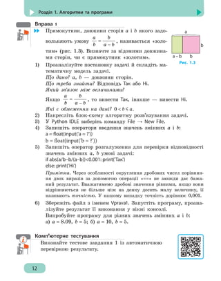 12
Розділ 1. Алгоритми та програми
Вправа 1
	 Прямокутник, довжини сторін а і b якого задо-
вольняють умову
a b
b a b
=
−
, називається «золо-
тим» (рис. 1.3). Визначте за відомими довжина-
ми сторін, чи є прямокутник «золотим».
1)	 Проаналізуйте постановку задачі й складіть ма-
тематичну модель задачі.
Що дано? а, b — довжини сторін.
Що треба знайти? Відповідь Так або Ні.
Який зв’язок між величинами?
Якщо
a b
b a b
=
−
, то вивести Так, інакше — вивести Ні.
Які є обмеження на дані? 0  b a.
2)	 Накресліть блок-схему алгоритму розв’язування задачі.
3)	 У Python IDLE виберіть команду File → New File.
4)	 Запишіть оператори введення значень змінних а і b:
a = float(input('a = ?'))
b = float(input('b = ?'))
5)	 Запишіть оператор розгалуження для перевірки відповідності
значень змінних а, b умові задачі:
if abs(a/b–b/(a–b))0.001: print('Так')
else: print('Ні')
Примітка. Через особливості округлення дробових чисел порівнян-
ня двох виразів за допомогою операції «==» не завжди дає бажа-
ний результат. Вважатимемо дробові значення рівними, якщо вони
відрізняються не більше ніж на деяку досить малу величину, її
називають точністю. У нашому випадку точність дорівнює 0,001.
6)	 Збережіть файл з іменем Vprava1. Запустіть програму, проана-
лізуйте результат її виконання у вікні консолі.
Випробуйте програму для різних значень змінних а і b:
а) a = 8.09, b = 5; б) a = 10, b = 5.
Комп’ютерне тестування
Виконайте тестове завдання 1 із автоматичною
перевіркою результату.
а
а – b b
b
Рис. 1.3
 
