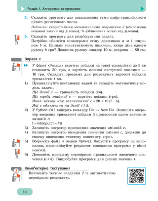 18
Розділ 1. Алгоритми та програми
5.	 Складіть програму для знаходження суми цифр трицифрового
цілого десяткового числа.
Підказка: скористайтеся математичними операціями // (обчислення
неповної частки від ділення), % (обчислення остачі від ділення).
6.	 Складіть програму для розв’язування задачі.
Потрібно обклеїти шпалерами стіну довжиною а м і шири-
ною b м. Скільки коштуватимуть шпалери, якщо ціна одного
рулону k грн? Довжина рулону шпалер 10 м, ширина — 80 см.
Вправа 2
	 У фірмі «Гепард» вартість поїздки на таксі тривалістю до 5 хв
становить 20 грн, а вартість кожної наступної хвилини —
10 грн. Складіть програму для розрахунку вартості поїздки
тривалістю t хв.
1)	 Проаналізуйте постановку задачі та складіть математичну мо-
дель задачі.
Що дано? t — тривалість поїздки (хв).
Що треба знайти? с — вартість поїздки (грн).
Який зв’язок між величинами? с = 20 + 10 (t – 5).
Які є обмеження на дані? t 5.
2)	 У Python IDLE виберіть команду File → New File. Запишіть опера-
тор введення тривалості поїздки й присвоєння цього значення
змінній t:
t = int(input('t = ?'))
3)	 Запишіть оператор присвоєння значення змінній с.
4)	 Запишіть оператор виведення значення змінної с, додавши до
списку виведення текстову константу «грн».
5)	 Збережіть файл з іменем Vprava2. Запустіть програму на вико-
нання, проаналізуйте результат виконання програми у вікні
консолі.
6)	 Доповніть програму перевіркою правильності введеного зна-
чення (t 5). Випробуйте програму для різних значень t.
Комп’ютерне тестування
Виконайте тестове завдання 2 із автоматичною
перевіркою результату.
 