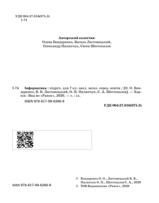 У УДК 004:37.016(075.3) ДК[004:37.016](075.3)
І-74
Авторський колектив:
Олена Бондаренко, Василь Ластовецький,
Олександр Пилипчук, Євген Шестопалов
І-74		 Інформатика : підруч. для 7 кл. закл. загал. серед. освіти / [О. О. Бон-
даренко, В. В. Ластовецький, О. П. Пилипчук, Є. А. Шестопалов]. — Хар-
ків : Вид-во «Ранок», 2020. — с. : іл.
ISBN 978-617-09-6266-9
УДК 004:37.016(075.3)
УДК [004:37.016](075.3)
Інтернет-підтримка
	
ISBN 978-617-09-6266-9	
	 ©	Бондаренко О. О., Ластовецький В. В.,
		 Пилипчук О. П., Шестопалов Є. А., 2020
	 ©	ТОВ Видавництво «Ранок», 2020
Інтернет-підтримка
 