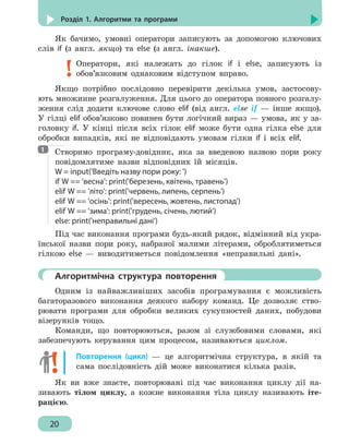 20
Розділ 1. Алгоритми та програми
Як бачимо, умовні оператори записують за допомогою ключових
слів if (з англ. якщо) та else (з англ. інакше).
Оператори, які належать до гілок if і else, записують із
обов’язковим однаковим відступом вправо.
Якщо потрібно послідовно перевірити декілька умов, застосову-
ють множинне розгалуження. Для цього до оператора повного розгалу-
ження слід додати ключове слово elif (від англ. else if — інше якщо).
У гілці elif обов’язково повинен бути логічний вираз — умова, як у за-
головку if. У кінці після всіх гілок elif може бути одна гілка else для
обробки випадків, які не відповідають умовам гілки if і всіх elif.
Створимо програму-довідник, яка за введеною назвою пори року
повідомлятиме назви відповідних їй місяців.
W = input('Введіть назву пори року: ')
if W == 'весна': print('березень, квітень, травень')
elif W == 'літо': print('червень, липень, серпень')
elif W == 'осінь': print('вересень, жовтень, листопад')
elif W == 'зима': print('грудень, січень, лютий')
else: print('неправильні дані')
Під час виконання програми будь-який рядок, відмінний від укра-
їнської назви пори року, набраної малими літерами, оброблятиметься
гілкою else — виводитиметься повідомлення «неправильні дані».
	 Алгоритмічна структура повторення
Одним із найважливіших засобів програмування є можливість
багаторазового виконання деякого набору команд. Це дозволяє ство-
рювати програми для обробки великих сукупностей даних, побудови
візерунків тощо.
Команди, що повторюються, разом зі службовими словами, які
забезпечують керування цим процесом, називаються циклом.
Повторення (цикл) — це алгоритмічна структура, в якій та
сама послідовність дій може виконатися кілька разів.
Як ви вже знаєте, повторювані під час виконання циклу дії на-
зивають тілом циклу, а кожне виконання тіла циклу називають іте-
рацією.
1
 