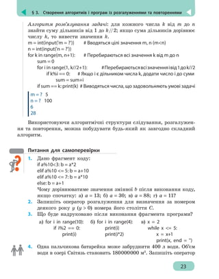 § 3.  Створення алгоритмів і програм із розгалуженнями та повтореннями
23
Алгоритм розв’язування задачі: для кожного числа k від m до n
знайти суму дільників від 1 до k//2; якщо сума дільників дорівнює
числу k, то вивести значення k.
m = int(input('m = ?'))		 # Вводяться цілі значення m, n (mn)
n = int(input('n = ?'))
for k in range(m, n+1):	 # Перебираються всі значення k від m до n
	 sum = 0
	 for i in range(1, k//2+1): 	 #Перебираютьсявсізначенняівід1доk//2
		 if k%i == 0:	 # Якщо і є дільником числа k, додати число і до суми
			sum = sum+i
	 if sum == k: print(k) # Виводяться числа, що задовольняють умові задачі
m = ? 5
n = ? 100
6
28
Використовуючи алгоритмічні структури слідування, розгалужен-
ня та повторення, можна побудувати будь-який як завгодно складний
алгоритм.
Питання для самоперевірки
1.	 Дано фрагмент коду:
if а%103: b = a*2
elif а%10 = 5: b = a+10
elif а%10 = 7: b = a*10
else: b = a+1
Чому дорівнюватиме значення змінної b після виконання коду,
якщо спочатку: а) а = 13; б) а = 30; в) а = 88; г) а = 11?
2.	 Запишіть оператор розгалуження для визначення за номером
деякого року у (у  0) номера його століття С.
3.	 Що буде надруковано після виконання фрагмента програми?
а) for i in range(10):
	 if i%2 == 0:
	 print(i)
б) for i in range(4):
	 print(i)
	 print(i*2)
в) x = 2
	 while x = 5:
	 x = x+1
	 print(x, end = '')
4. 	 Одна пальчикова батарейка може забруднити 400 л води. Об’єм
води в озері Світязь становить 180000000 м3
. Запишіть оператор
 