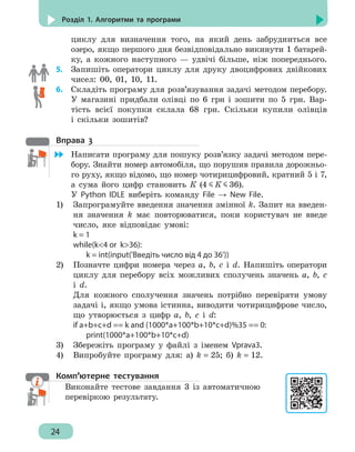 24
Розділ 1. Алгоритми та програми
циклу для визначення того, на який день забрудниться все
озеро, якщо першого дня безвідповідально викинути 1 батарей-
ку, а кожного наступного — удвічі більше, ніж попереднього.
5. 	 Запишіть оператори циклу для друку двоцифрових двійкових
чисел: 00, 01, 10, 11.
6.	 Складіть програму для розв’язування задачі методом перебору.
У магазині придбали олівці по 6 грн і зошити по 5 грн. Вар-
тість всієї покупки склала 68 грн. Скільки купили олівців
і скільки зошитів?
Вправа 3
	 Написати програму для пошуку розв’язку задачі методом пере-
бору. Знайти номер автомобіля, що порушив правила дорожньо-
го руху, якщо відомо, що номер чотирицифровий, кратний 5 і 7,
а сума його цифр становить К (4 К 36).
У Python IDLE виберіть команду File → New File.
1)	 Запрограмуйте введення значення змінної k. Запит на введен-
ня значення k має повторюватися, поки користувач не введе
число, яке відповідає умові:
k = 1
while(k4 or k36):
	 k = int(input('Введіть число від 4 до 36'))
2)	 Позначте цифри номера через a, b, c і d. Напишіть оператори
циклу для перебору всіх можливих сполучень значень a, b, c
і d.
	 Для кожного сполучення значень потрібно перевіряти умову
задачі і, якщо умова істинна, виводити чотирицифрове число,
що утворюється з цифр a, b, c і d:
if a+b+c+d == k and (1000*a+100*b+10*c+d)%35 == 0:
	print(1000*a+100*b+10*c+d)
3)	 Збережіть програму у файлі з іменем Vprava3.
4)	 Випробуйте програму для: а) k = 25; б) k = 12.
Комп’ютерне тестування
Виконайте тестове завдання 3 із автоматичною
перевіркою результату.
 