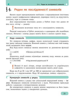 § 4.  Рядки як послідовності символів
25
§ 4.  Рядки як послідовності символів
Багато задач програмування пов’язано з опрацюванням текстових
даних: задачі шифрування інформації, перевірки тексту на відсутність
плагіату, ігри зі словами тощо.
Для опрацювання текстових даних у Python існує тип даних str
(від англ. string — рядок).
Значенням величини типу str є послідовність символів.
Рядкові константи в Python записують в одинарних або подвійних
лапках. Початок і кінець рядка мають бути в лапках одного виду.
	 Коди символів
Усі символи (літери, цифри, знаки пунктуації тощо) утворюють
так звану таблицю символів. Кожний символ у таблиці має свій номер,
який називають його кодом.
Код будь-якого символу можна визначити за допомогою функції
ord():
 ord('A')			 # Велика англійська 'A'
65
Дізнатися, який символ відповідає певному коду, можна за допо-
могою функції chr():
 chr(1040)		 # Код великої української 'A'
'A'
Великі й малі літери, літери англійського та українського
алфавітів із однаковим написанням мають різні коди.
Коди від 0 до 31 і від 127 до 160 не призначені для зображуваних
символів, а є керувальними. Коду 32 відповідає символ «пропуск».
	 Нумерація символів у рядку
Кожний символ у рядку має унікальний порядковий номер — ін-
декс. Нумерація символів починається з нуля. Розглянемо приклади
роботи з рядками в інтерактивному режимі.
До конкретного символу в рядку можна звертатися за його індек-
сом, зазначивши індекс у квадратних дужках.
 
