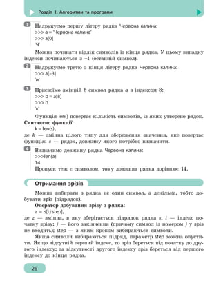26
Розділ 1. Алгоритми та програми
Надрукуємо першу літеру рядка Червона калина:
 a = 'Червона калина'
 a[0]
'Ч'
Можна починати відлік символів із кінця рядка. У цьому випадку
індекси починаються з –1 (останній символ).
Надрукуємо третю з кінця літеру рядка Червона калина:
 a[–3]
'и'
Присвоїмо змінній b символ рядка а з індексом 8:
 b = a[8]
 b
'к'
Функція len() повертає кількість символів, із яких утворено рядок.
Синтаксис функції:
k = len(s),
де k — змінна цілого типу для збереження значення, яке повертає
функція; s — рядок, довжину якого потрібно визначити.
Визначимо довжину рядка Червона калина:
len(a)
14
Пропуск теж є символом, тому довжина рядка дорівнює 14.
	 Отримання зрізів
Можна вибирати з рядка не один символ, а декілька, тобто до-
бувати зріз (підрядок).
Оператор добування зрізу з рядка:
z = s[i:j:step],
де z — змінна, в яку зберігається підрядок рядка s; і — індекс по-
чатку зрізу; j — його закінчення (причому символ із номером j у зріз
не входить); step — з яким кроком вибираються символи.
Якщо символи вибираються підряд, параметр step можна опусти-
ти. Якщо відсутній перший індекс, то зріз береться від початку до дру-
гого індексу; за відсутності другого індексу зріз береться від першого
індексу до кінця рядка.
1
2
3
4
 