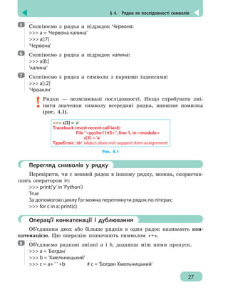 § 4.  Рядки як послідовності символів
27
Скопіюємо з рядка а підрядок Червона:
 a = 'Червона калина'
 a[:7]
'Червона'
Скопіюємо з рядка а підрядок калина:
 a[8:]
'калина'
Скопіюємо з рядка а символи з парними індексами:
 a[::2]
'Чроаклн'
Рядки — незмінювані послідовності. Якщо спробувати змі-
нити значення символу всередині рядка, виникне помилка
(рис. 4.1).
 s[3] = 'a'
Traceback (most recent call last):
	File ''pyshe11#3'', line 1, in module
		 s[3] = 'a'
TypeError: 'str' object does not support item assignment
Рис. 4.1
	 Перегляд символів у рядку
Перевірити, чи є певний рядок в іншому рядку, можна, скористав-
шись оператором in:
 print('y' in 'Python')
True
За допомогою циклу for можна переглянути рядок по літерах:
 for c in a: print(c)
	 Операції конкатенації і дублювання
Об’єднання двох або більше рядків в один рядок називають кон-
катенацією. Цю операцію позначають символом «+».
Об’єднаємо рядкові змінні а і b, додавши між ними пропуск.
 a = 'Богдан'
 b = 'Хмельницький'
 c = a+ ' ' +b			 # c = 'Богдан Хмельницький'
5
6
7
8
 