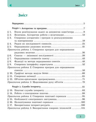  Зміст
3
	   Зміст
Передмова .  .  .  .  .  .  .  .  .  .  .  .  .  .  .  .  .  .  .  .  .  .  .  .  .  .  .  .  .  .  .  .  .  .  .  .  .  .  .  .  .  .  .  .  . 5
Розділ 1. Алгоритми та програми . .  .  .  .  .  .  .  .  .  .  .  .  .  .  .  .  .  .  .  .  .  .  .  .  .  .  . 7
§ 1. 	 Етапи розв’язування задачі за допомогою комп’ютера .  .  .  .  .  .  . 9
§ 2. 	 Величини. Алгоритми роботи з величинами . .  .  .  .  .  .  .  .  .  .  .  .  . 13
§ 3. 	 Створення алгоритмів і програм із розгалуженнями
	 та повтореннями .  .  .  .  .  .  .  .  .  .  .  .  .  .  .  .  .  .  .  .  .  .  .  .  .  .  .  .  .  .  .  .  .  .  .  .  . 19
§ 4. 	 Рядки як послідовності символів .  .  .  .  .  .  .  .  .  .  .  .  .  .  .  .  .  .  .  .  .  .  . 25
§ 5. 	 Опрацювання рядкових величин  .  .  .  .  .  .  .  .  .  .  .  .  .  .  .  .  .  .  .  .  .  .  . 31
Практична робота 1. Створення програм для опрацювання
	 рядкових величин . .  .  .  .  .  .  .  .  .  .  .  .  .  .  .  .  .  .  .  .  .  .  .  .  .  .  .  .  .  .  .  .  .  .  . 36
§ 6. 	 Списки — змінювані послідовності  .  .  .  .  .  .  .  .  .  .  .  .  .  .  .  .  .  .  .  .  . 38
§ 7. 	 Опрацювання елементів списку . .  .  .  .  .  .  .  .  .  .  .  .  .  .  .  .  .  .  .  .  .  .  .  . 43
§ 8. 	 Функції та методи опрацювання списків  .  .  .  .  .  .  .  .  .  .  .  .  .  .  .  . 48
§ 9. 	 Створення інтерфейсу користувача . .  .  .  .  .  .  .  .  .  .  .  .  .  .  .  .  .  .  .  .  . 52
Практична робота 2. Створення програм для опрацювання
	 списків .  .  .  .  .  .  .  .  .  .  .  .  .  .  .  .  .  .  .  .  .  .  .  .  .  .  .  .  .  .  .  .  .  .  .  .  .  .  .  .  .  .  .  .  . 58
§ 10. 	Графічні методи модуля tkinter .  .  .  .  .  .  .  .  .  .  .  .  .  .  .  .  .  .  .  .  .  .  .  .  . 60
§ 11. 	Створення анімації .  .  .  .  .  .  .  .  .  .  .  .  .  .  .  .  .  .  .  .  .  .  .  .  .  .  .  .  .  .  .  .  .  .  . 65
§ 12. 	Об’єктно-орієнтоване програмування .  .  .  .  .  .  .  .  .  .  .  .  .  .  .  .  .  .  .  . 71
Практична робота 3. Моделювання руху об’єктів .  .  .  .  .  .  .  .  .  .  .  .  .  . 78
Розділ 2. Служби інтернету .  .  .  .  .  .  .  .  .  .  .  .  .  .  .  .  .  .  .  .  .  .  .  .  .  .  .  .  .  .  . 81
§ 13. 	Поштові служби інтернету . .  .  .  .  .  .  .  .  .  .  .  .  .  .  .  .  .  .  .  .  .  .  .  .  .  .  .  . 83
§ 14. 	Робота з електронною поштою  .  .  .  .  .  .  .  .  .  .  .  .  .  .  .  .  .  .  .  .  .  .  .  .  . 88
Практична робота 4. Створення поштової скриньки . .  .  .  .  .  .  .  .  .  .  . 95
§ 15. 	Особливості електронного листування .  .  .  .  .  .  .  .  .  .  .  .  .  .  .  .  .  .  . 96
§ 16. 	Налаштування поштової скриньки . .  .  .  .  .  .  .  .  .  .  .  .  .  .  .  .  .  .  .  . 102
§ 17. 	 Використання інтернет-ресурсів .  .  .  .  .  .  .  .  .  .  .  .  .  .  .  .  .  .  .  .  .  .  . 108
Практична робота 5. Використання хмарних технологій .  .  .  .  .  .  . 115
 