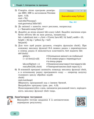 30
Розділ 1. Алгоритми та програми
2)	 Створіть вікно програми розміра-
ми 300 × 100 із заголовком Реклама
(рис. 4.3).
root = Tk()
root.title('Реклама')
root.geometry('300x100')
3)	 До змінної s занесіть текст реклами, наприклад:
s = 'Вивчайте мову Python!'
4)	 Додайте до вікна віджет lab класу Label. Задайте значення атри-
бутів об’єкта lab на ваш розсуд, наприклад:
lab = Label(root, text = s, font = ('Comic Sans MS', 18, 'bold'), width = 20,
height = 40, bg = 'yellow', fg = 'red')
lab.pack()
5)	 Для того щоб рядок рухався, створіть функцію clock(). При
кожному виклику функції 0-й символ рядка s переміщується
в кінець рядка й оновлюється властивість text віджета lab:
def clock():
		 global s					 # Оголошення змінної s як глобальної
		 s = s[1:len(s)]+s[0]	 # 0-й символ рядка s переміщується
								 # в кінець рядка
		 lab.config(text = s)	 # Оновлення властивості text віджета lab
		 root.after(200, clock)	 # Повторний виклик clock через 0,2 с
6)	 В основній програмі запишіть команду виклику функції clock,
а в останньому рядку програмного коду — оператор запуску
головного циклу обробки подій:
clock()
root.mainloop()
Збережіть програмний код з іменем Vprava4.
Випробуйте програму (див. рис. 4.3).
Поекспериментуйте з нею, змінюючи рекламний текст, періодич-
ність виклику функції сlock тощо.
Комп’ютерне тестування
Виконайте тестове завдання 4 із автоматичною
перевіркою результату.
Реклама
Вивчайте мову Python!
Рис. 4.3
 