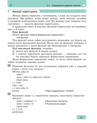 § 5.  Опрацювання рядкових величин
33
	 Функції користувача
Методи можна порівняти з цеглинками, з яких ви складаєте свою
програму. Що робити, якщо немає методу, який виконує потрібну
в алгоритмі розв’язування задачі дію? Ми можемо самі створити таку
«цеглинку» — описати функцію користувача.
З правилами опису й виклику функцій користувача ви ознайоми-
лись у 6 класі.
Опис функції:
def ім’я_функції(перелік формальних параметрів):
	 тіло функції
Тіло функції являє собою послідовність операторів, які будуть ви-
конані після викликання функції. Після того як функцію створено, її
можна викликати з іншої функції або безпосередньо з програми.
Щоб викликати функцію, потрібно:
1) 	ввести ім’я функції й додати дужки;
2) 	у дужках перелічити аргументи функції — значення, які під
час виклику будуть присвоєні формальним параметрам.
Якщо формальних параметрів немає, то після імені функції по-
трібно залишити порожні дужки.
Опишемо функцію ins для вставляння підрядка subs у заданий
рядок s після n-го символу:
def ins(s, subs, n):
	 snew = ''
	 snew = s[0:n+1]+subs+s[n+1:len(s)]
	 return snew
s = '1234'
subs = 'abc'
s = ins(s, subs, 2)
print(s)							 # Буде надруковано '123abc4'
Запишемо рядок s у зворотному порядку, вилучивши пропуски:
def rev(s):
	 snew = s.replace(' ', '')			 # Вилучаємо пропуски
	 snew = snew[::–1]			 # Pозвертаємо рядок
	 return snew
s = '1 2 3 4'
print(rev(s))
5
6
 