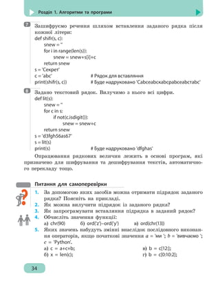 34
Розділ 1. Алгоритми та програми
Зашифруємо речення шляхом вставлення заданого рядка після
кожної літери:
def shifr(s, c):
	 snew = ''
	 for i in range(len(s)):
		 snew = snew+s[i]+c
	 return snew
s = 'Секрет'
c = 'abc'					 # Рядок для вставляння
print(shifr(s, c))			 # Буде надруковано 'Сabcеabcкabcрabcеabcтabc'
Задано текстовий рядок. Вилучимо з нього всі цифри.
def lit(s):
	 snew = ''
	 for c in s:
		if not(c.isdigit()):
			snew = snew+c
	 return snew
s = 'd3fgh56as67'
s = lit(s)
print(s)					# Буде надруковано 'dfghas'
Опрацювання рядкових величин лежить в основі програм, які
призначено для шифрування та дешифрування текстів, автоматично-
го перекладу тощо.
Питання для самоперевірки
1.	 За допомогою яких засобів можна отримати підрядок заданого
рядка? Поясніть на прикладі.
2.	 Як можна вилучити підрядок із заданого рядка?
3.	 Як запрограмувати вставляння підрядка в заданий рядок?
4. 	 Обчисліть значення функції:
а) chr(90) б) ord('z')–ord('y') в) ord(chr(13))
5. 	 Яких значень набудуть змінні внаслідок послідовного виконан-
ня операторів, якщо початкові значення а = 'ми '; b = 'вивчаємо ';
c = 'Python'.
а) c = a+c+b; 		 		 в) b = c[12:];
б) x = len(c); 	 			 г) b = c[0:10:2];
7
8
 