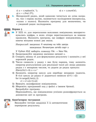 § 5.  Опрацювання рядкових величин
35
ґ) a = c.replace('и', ''); 	 		 е) х = c.count('в').
д) x = c.find ('P');
6.	 Непорожній рядок, який однаково читається як зліва напра-
во, так і справа наліво, називається паліндромом (наприклад,
«козак з казок»). Напишіть програму для визначення, чи
є уведений рядок паліндромом.
Вправа 5
	 У ХІХ ст. для пересилання важливих повідомлень використо-
вувались шифри, в яких літери переставляються за певним
правилом. Напишіть програму, що шифрує повідомлення, мі-
няючи місцями кожні два знаки.
Наприклад:	 введення: Я чекатиму на тебе завтра
				 виведення: Яечакитумн аетебз варт а
У Python IDLE виберіть команду File → New File.
1)	 Запрограмуйте введення значення змінної s.
2)	 Створіть змінну s1 для формування результату і запишіть у неї
порожній рядок.
3)	 Число символів у рядку s має бути парним, тому запишіть
оператор розгалуження для реалізації такої дії: якщо довжина
рядка s є непарним числом, то додати до рядка пропуск:
if(len(s)%2 != 0): s = s+' '
4)	 Запишіть оператор циклу для перебору непарних індексів.
В тілі циклу до рядка s1 додаються символи s[i+1] і s[i]:
for i in range(0, len(s), 2):
		 s1 = s1+s[i+1]+s[i]
5)	 Виведіть зашифроване повідомлення.
6)	 Збережіть програмний код у файлі з іменем Vprava5.
Випробуйте програму.
Переконайтесь, що повідомлення успішно розшифровується за
допомогою цієї ж програми.
Комп’ютерне тестування
Виконайте тестове завдання 5 із автоматичною
перевіркою результату.
 