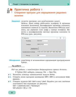 36
Розділ 1. Алгоритми та програми
	   Практична робота 1
	  	Створення програм для опрацювання рядкових
		 величин
	Завдання:	скласти програму для розв’язування задачі.
Задача. Дано номер мобільного телефону й прізвище
власника (власниці). Зашифрувати прізвище власника,
замінивши символи їх кодами. Визначити PIN-код влас-
ника, що дорівнює сумі цифр у номері телефону. Ви-
вести в зашифрованому вигляді прізвище власника та
PIN-код (див. рисунок).
	Обладнання:	комп’ютер зі встановленим середовищем програмування
Python.
Хід роботи
Під час роботи з комп’ютером дотримуйтеся правил безпеки.
У Python IDLE виберіть команду File → New File.
1.	 Запишіть команду завантаження модуля tkinter.
2.	 Створіть вікно програми розмірами 500 × 200 із заголовком Шиф-
рування.
3.	 Створіть віджети lab1–lab4 класу Label. Задайте для них значення
властивості text відповідно до рисунка.
lab1 = Label(root, text = 'Прізвище')
lab1.place(x = 60, y = 10)
 