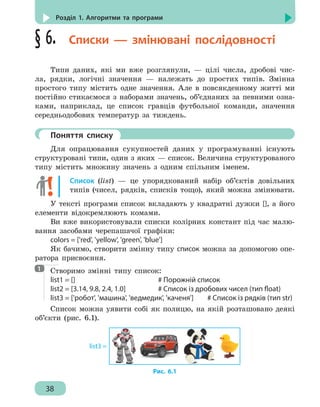 38
Розділ 1. Алгоритми та програми
§ 6.  Списки — змінювані послідовності
Типи даних, які ми вже розглянули, — цілі числа, дробові чис-
ла, рядки, логічні значення — належать до простих типів. Змінна
простого типу містить одне значення. Але в повсякденному житті ми
постійно стикаємося з наборами значень, об’єднаних за певними озна-
ками, наприклад, це список гравців футбольної команди, значення
середньодобових температур за тиждень.
	 Поняття списку
Для опрацювання сукупностей даних у програмуванні існують
структуровані типи, один з яких — список. Величина структурованого
типу містить множину значень з одним спільним іменем.
Список (list) — це упорядкований набір об’єктів довільних
типів (чисел, рядків, списків тощо), який можна змінювати.
У тексті програми список вкладають у квадратні дужки [], а його
елементи відокремлюють комами.
Ви вже використовували списки колірних констант під час малю-
вання засобами черепашачої графіки:
colors = ['red', 'yellow', 'green', 'blue']
Як бачимо, створити змінну типу список можна за допомогою опе-
ратора присвоєння.
Створимо змінні типу список:
list1 = []							 # Порожній список
list2 = [3.14, 9.8, 2.4, 1.0]			 # Список із дробових чисел (тип float)
list3 = ['робот', 'машина', 'ведмедик', 'каченя']	 # Список із рядків (тип str)
Список можна уявити собі як полицю, на якій розташовано деякі
об’єкти (рис. 6.1).
list3 =
Рис. 6.1
1
 