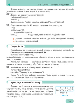 § 6.  Списки — змінювані послідовності
39
Додати елемент до списку можна за допомогою методу append().
Доданий елемент займе місце в кінці списку.
Додамо до списку елемент 'свинка':
list3.append('свинка')
print(list3)
Буде виведено: ['робот', 'машина', 'ведмедик', 'каченя', 'свинка'].
Створимо список із 10 чисел, уведених із клавіатури:
a = []
for i in range(10):
	a.append(int(input()))
print (a)				 # Буде надруковано список уведених чисел
Додати елемент можна тільки до вже створеного списку
(можливо, порожнього).
	 Операція іn
Перевірити, чи є в списку певний елемент, допоможе операція in.
Синтаксис використання операції in:
значення in послідовність,
де послідовність — рядок, список, діапазон тощо, в якому виконується
пошук значення.
Результат операції — значення логічного типу: True, якщо послі-
довність містить значення, або False, якщо не містить.
Визначимо, чи є в списку letters елемент 'a':
if 'a' in letters: print('Так')
else: print(''Символу 'a' в списку немає'')
Умова 'a' in letters набуває значення True, якщо в списку є літе-
ра «а», і значення False — якщо немає.
	 Нумерація елементів списку
Списки, як і рядки, є впорядкованими по-
слідовностями, тому можна отримувати доступ
до об’єктів списку за їхніми індексами, добува-
ти зрізи тощо. Нумерація елементів починається
з нуля (рис. 6.2).
2
3
4
lst = 'a' 'b' 'c' 'd' 'e' 'f'
0 1 2 3 4 5
lst[0] = 'a'
Рис. 6.2
 