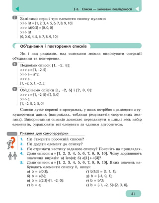 § 6.  Списки — змінювані послідовності
41
Замінимо перші три елементи списку нулями:
 lst = [1, 2, 3, 4, 5, 6, 7, 8, 9, 10]
 lst[0:3] = [0, 0, 0]
 lst
[0, 0, 0, 4, 5, 6, 7, 8, 9, 10]
	 Об’єднання і повторення списків
Як і над рядками, над списками можна виконувати операції
об’єднання та повторення.
Подвоїмо список [1, –2, 5]:
 a = [1, –2, 5]
 a = a*2
 a
[1, –2, 5, 1, –2, 5]
Об’єднаємо списки [1, –2, 5] і [2, 3, 0]:
 с = [1, –2, 5]+[2, 3, 0]
 с
[1, –2, 5, 2, 3, 0]
Списки дуже корисні в програмах, у яких потрібно працювати з су-
купностями даних (наприклад, таблиця результатів спортивних зма-
гань). Використання списків дозволяє переглянути в циклі весь набір
елементів, опрацювати всі елементи за єдиним алгоритмом.
Питання для самоперевірки
1.	 Як створити порожній список?
2.	 Як додати елемент до списку?
3. 	 Як отримати частину заданого списку? Поясніть на прикладах.
4. 	 Дано список а = [1, 2, 3, 4, 5, 6, 7, 8, 9, 10]. Чому дорівнюють
значення виразів: а) len(а); б) а[1] + а[3]?
5.	 Дано список а = [1, 2, 3, 4, 5, 6, 7, 8, 9, 10]. Яких значень на-
бувають елементи списку b, якщо:
а) b = a[0:3]; 			 ґ) b[1:3] = [1, 1, 1];
б) b = a[6:];				 д) b = [–1, 0, 1];
в) b = a[2:3]+[1, –2, 0];		 е) b = b*2;
г) b = a;				 є) b = [–1, –2, 5]+[2, 3, 0].
7
8
9
 