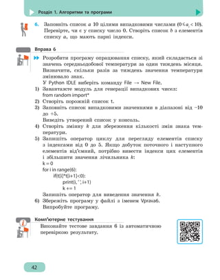 42
Розділ 1. Алгоритми та програми
6.	 Заповніть список а 10 цілими випадковими числами (0 aі
 10).
Перевірте, чи є у списку число 0. Створіть список b з елементів
списку а, що мають парні індекси.
Вправа 6
	 Розробити програму опрацювання списку, який складається зі
значень середньодобової температури за один тиждень місяця.
Визначити, скільки разів за тиждень значення температури
змінювало знак.
У Python IDLE виберіть команду File → New File.
1)	 Завантажте модуль для генерації випадкових чисел:
from random import*
2)	 Створіть порожній список t.
3)	 Заповніть список випадковими значеннями в діапазоні від –10
до +5.
Виведіть утворений список у консоль.
4)	 Створіть змінну k для збереження кількості змін знака тем-
ператури.
5)	 Запишіть оператор циклу для перегляду елементів списку
з індексами від 0 до 5. Якщо добуток поточного і наступного
елементів від’ємний, потрібно вивести індекси цих елементів
і збільшити значення лічильника k:
k = 0
for i in range(6):
		 if(t[i]*t[i+1]0):
			 print(i, ' ', i+1)
			 k += 1
Запишіть оператор для виведення значення k.
6)	 Збережіть програму у файлі з іменем Vprava6.
Випробуйте програму.
Комп’ютерне тестування
Виконайте тестове завдання 6 із автоматичною
перевіркою результату.
 