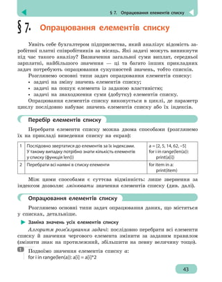 § 7.  Опрацювання елементів списку
43
§ 7.  Опрацювання елементів списку
Уявіть себе бухгалтером підприємства, який аналізує відомість за-
робітної платні співробітників за місяць. Які задачі можуть виникнути
під час такого аналізу? Визначення загальної суми виплат, середньої
зарплатні, найбільшого значення — ці та багато інших прикладних
задач потребують опрацювання сукупностей значень, тобто списків.
Розглянемо основні типи задач опрацювання елементів списку:
•• задачі на зміну значень елементів списку;
•• задачі на пошук елемента із заданою властивістю;
•• задачі на знаходження суми (добутку) елементів списку.
Опрацювання елементів списку виконується в циклі, де параметр
циклу послідовно набуває значень елементів списку або їх індексів.
	 Перебір елементів списку
Перебрати елементи списку можна двома способами (розглянемо
їх на прикладі виведення списку на екран):
1 Послідовно звертатися до елементів за їх індексами.
У такому випадку потрібно знати кількість елементів
у списку (функція len())
a = [2, 5, 14, 62, –5]
for i in range(len(a)):
print(a[i])
2 Перебрати всі наявні в списку елементи for item in a:
print(item)
Між цими способами є суттєва відмінність: лише звернення за
індексом дозволяє змінювати значення елементів списку (див. далі).
	 Опрацювання елементів списку
Розглянемо основні типи задач опрацювання даних, що містяться
у списках, детальніше.
Заміна значень усіх елементів списку
Алгоритм розв’язування задачі: послідовно перебрати всі елементи
списку й значення чергового елемента змінити за заданим правилом
(змінити знак на протилежний, збільшити на певну величину тощо).
Подвоїмо значення елементів списку а:
for i in range(len(a)): a[i] = a[i]*2
1
 
