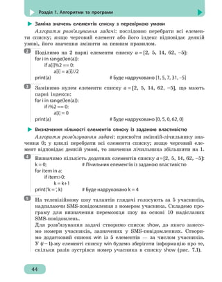 44
Розділ 1. Алгоритми та програми
Заміна значень елементів списку з перевіркою умови
Алгоритм розв’язування задачі: послідовно перебрати всі елемен-
ти списку; якщо черговий елемент або його індекс відповідає деякій
умові, його значення змінити за певним правилом.
Поділимо на 2 парні елементи списку a = [2, 5, 14, 62, –5]:
for i in range(len(a)):
	 if a[i]%2 == 0:
		 a[i] = a[i]//2
print(a)							 # Буде надруковано [1, 5, 7, 31, –5]
Замінимо нулем елементи списку a = [2, 5, 14, 62, –5], що мають
парні індекси:
for i in range(len(a)):
	 if i%2 == 0:
		 a[i] = 0
print(a)							 # Буде надруковано [0, 5, 0, 62, 0]
Визначення кількості елементів списку із заданою властивістю
Алгоритм розв’язування задачі: присвоїти змінній-лічильнику зна-
чення 0; у циклі перебрати всі елементи списку; якщо черговий еле-
мент відповідає деякій умові, то значення лічильника збільшити на 1.
Визначимо кількість додатних елементів списку a=[2, 5, 14, 62, –5]:
k = 0;				 # Лічильник елементів із заданою властивістю
for item in a:
	 if item0:
		 k = k+1
print('k = ', k)			 # Буде надруковано k = 4
На телевізійному шоу талантів глядачі голосують за 5 учасників,
надсилаючи SMS-повідомлення з номером учасника. Складемо про-
граму для визначення переможця шоу на основі 10 надісланих
SMS-повідомлень.
Для розв’язування задачі створимо список show, до якого занесе-
мо номери учасників, зазначених у SMS-повідомленнях. Створи-
мо додатковий список win із 5 елементів — за числом учасників.
У (і–1)-му елементі списку win будемо зберігати інформацію про те,
скільки разів зустрівся номер учасника в списку show (рис. 7.1).
2
3
4
5
 