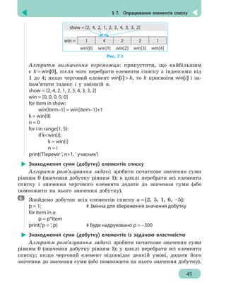 § 7.  Опрацювання елементів списку
45
1 4 2 2 1
win[0] win[1] win[2] win[3] win[4]
show = [2, 4, 2, 1, 2, 5, 4, 3, 3, 2]
win =
Рис. 7.1
Алгоритм визначення переможця: припустити, що найбільшим
є k = win[0], після чого перебрати елементи списку з індексами від
1 до 4; якщо черговий елемент win[i]  k, то k присвоїти win[i] і за-
пам’ятати індекс і у змінній n.
show = [2, 4, 2, 1, 2, 5, 4, 3, 3, 2]
win = [0, 0, 0, 0, 0]
for item in show:
	 win[item–1] = win[item–1]+1
k = win[0]
n = 0
for i in range(1, 5):
	 if kwin[i]:
		 k = win[i]
		 n = i
print('Переміг ', n+1, ' учасник')
Знаходження суми (добутку) елементів списку
Алгоритм розв’язування задачі: зробити початкове значення суми
рівним 0 (значення добутку рівним 1); в циклі перебрати всі елементи
списку і значення чергового елемента додати до значення суми (або
помножити на нього значення добутку).
Знайдемо добуток всіх елементів списку a = [2, 5, 1, 6, –5]:
p = 1;					 # Змінна для збереження значення добутку
for item in a:
	 p = p*item
print('p = ', p)			 # Буде надруковано p = –300
Знаходження суми (добутку) елементів із заданою властивістю
Алгоритм розв’язування задачі: зробити початкове значення суми
рівним 0 (значення добутку рівним 1); у циклі перебрати всі елементи
списку; якщо черговий елемент відповідає деякій умові, додати його
значення до значення суми (або помножити на нього значення добутку).
6
 