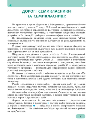  Зміст
5
ДОРОГІ СЕМИКЛАСНИКИ
ТА СЕМИКЛАСНИЦІ!
Ви тримаєте в руках підручник з інформатики, призначений саме
для вас, учнів і учениць 7 класу. У 6 класі ви ознайомилися з особ-
ливостями побудови й опрацювання растрових і векторних зображень,
навчилися створювати презентації з елементами керування показом,
розробляти їх сценарії і добирати стильове оформлення слайдів.
Ви продовжували вивчення основ мови програмування Python,
опанували складання та виконання алгоритмів із розгалуженнями та
повтореннями.
У цьому навчальному році на вас теж очікує чимало цікавого та
корисного, а пропонований підручник буде вашим надійним помічни-
ком. Пригадаймо, як із ним працювати.
Підручник складається з трьох розділів. Розділ 1 присвячений
вивченню основ об’єктно-орієнтованого програмування засобами сере-
довища програмування Python, розділ 2 — знайомству з поштовими
службами інтернету, етикетом електронного листування, онлайно-
вими перекладачами і хмарними сервісами, розділ 3 — опануванню
табличного процесора — програми для опрацювання даних, поданих
у вигляді електронних таблиць.
На початку кожного розділу вміщено матеріали за рубрикою «По-
вторюємо». Вони допоможуть згадати відомості, які ви вивчали з цієї
теми в попередніх класах і які будуть необхідні для засвоєння нового
матеріалу.
Розділ складається з параграфів і практичних робіт за темами
розділу. Кожен параграф містить теоретичні відомості, приклади
практичного застосування знань, питання для самоперевірки, вправи.
Питання для самоперевірки допоможуть з’ясувати, чи достатньою
мірою ви опанували вивчений матеріал, а також підготуватися до ви-
конання вправ і практичних робіт.
Вправи складаються із завдань теоретичного і практичного
спрямування. Вправи з позначкою містять набір окремих завдань,
а вправи з позначкою — завдання з описом покрокового виконан-
ня. Виконуючи їх, ви здобудете необхідні практичні навички роботи
за комп’ютером.
5
 