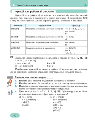 50
Розділ 1. Алгоритми та програми
	 Функції для роботи зі списками
Функції для роботи зі списками, на відміну від методів, не змі-
нюють сам список, а повертають певне значення. З функціями len()
і list() ви вже знайомі. Деякі корисні функції описано в таблиці:
Функція Призначення Приклад
max(list) Повертає найбільше значення елемента  a = [1, 5, 7, 31, –5]
 max(a)
31
min(list) Повертає найменше значення елемента  min(a)
–5
sum(list) Повертає значення суми елементів  sum(a)
39
del(list[n]) Видаляє елемент із індексом n  del(a[2])
 a
[1, 5, 31, –5]
Знайдемо індекс найбільшого елемента у списку a=[1, 5, 7, 31, –5]:
 a = [1, 5, 7, 31, –5]
 m = max(a)					 # m = 31
 n = a.index(m)				 # n = 3
Комбінуючи функції та методи роботи зі списками, ми можемо,
як із цеглинок, скласти алгоритм розв’язування складної задачі.
Питання для самоперевірки
1.	 Назвіть два способи видалення елемента зі списку.
2.	 Назвіть два способи перевірити, чи є в списку певний елемент.
3.	 Наведіть приклад завдання з реального життя, для розв’язання
якого необхідно використовувати сортування.
4. 	 Дано список a = [2, –7, –1, 8, 2, 4]. Що буде надруковано після
виконання наведених фрагментів програми?
а) m = min(a)
n = a.index(m)
del(a[n])
print(a)
б) m = max(a)
n = a.index(m)
c = a[0]
a[0] = a[n]
a[n] = c
print(a)
4
 