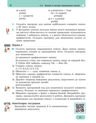 § 8.  Функції та методи опрацювання списків
51
в) a.sort()
print(a)
s = sum(a[1:5])
print(s)
г) a.sort(reverse = True)
for i in range(3):
print(a[i])
д) k = a.count(2)
print(k)
5. 	 Складіть програму для заміни найбільшого елемента списку
з 10 чисел нулем.
6. 	 У фігурному катанні загальна оцінка якості виконання програ-
ми виступу обчислюється за такими правилами: відкидаються
найвища і найнижча оцінки, а з решти обчислюється середнє
арифметичне. Складіть програму для визначення оцінки за
цими правилами.
Вправа 8
	 Скласти програму опрацювання списку. Дано список оцінок,
отриманих учнями за проходження тесту. Складіть програму
для визначення:
а) середнього арифметичного оцінок;
б) кількості учнів, які отримали оцінку, вищу за середній бал.
У Python IDLE виберіть команду File → New File.
1)	 Створіть список оцінок:
a = [11, 8, 6, 8, 12, 9, 7, 6]
2)	 Обчисліть s — суму елементів списку а.
3)	 Обчисліть середнє арифметичне елементів списку а, збережіть
це значення в змінній аv.
4)	 Додайте оператор виведення результату, округленого до цілого
за допомогою функції round():
print (round(av))
5)	 Запишіть програмний код для визначення кількості елементів
списку, більших за значення середнього арифметичного.
6)	 Збережіть програму у файлі з іменем Vprava8. Випробуйте про-
граму, проаналізуйте результати її роботи. Доповніть програму
командами для введення списку з клавіатури й випробуйте її.
Комп’ютерне тестування
Виконайте тестове завдання 8 із автоматичною
перевіркою результату.
 