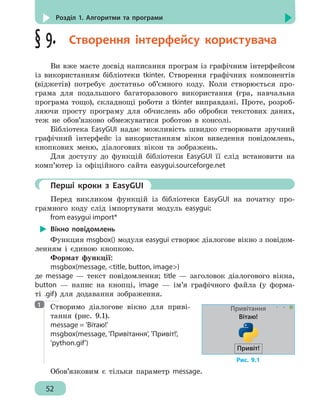 52
Розділ 1. Алгоритми та програми
§ 9.  Створення інтерфейсу користувача
Ви вже маєте досвід написання програм із графічним інтерфейсом
із використанням бібліотеки tkinter. Створення графічних компонентів
(віджетів) потребує достатньо об’ємного коду. Коли створюється про-
грама для подальшого багаторазового використання (гра, навчальна
програма тощо), складнощі роботи з tkinter виправдані. Проте, розроб-
ляючи просту програму для обчислень або обробки текстових даних,
теж не обов’язково обмежуватися роботою в консолі.
Бібліотека EasyGUI надає можливість швидко створювати зручний
графічний інтерфейс із використанням вікон виведення повідомлень,
кнопкових меню, діалогових вікон та зображень.
Для доступу до функцій бібліотеки EasyGUI її слід встановити на
комп’ютер із офіційного сайта easygui.sourceforge.net
	 Перші кроки з EasyGUI
Перед викликом функцій із бібліотеки EasyGUI на початку про-
грамного коду слід імпортувати модуль easygui:
from easygui import*
Вікно повідомлень
Функция msgbox() модуля easygui створює діалогове вікно з повідом-
ленням і єдиною кнопкою.
Формат функції:
msgbox(message, title, button, image)
де message — текст повідомлення; title — заголовок діалогового вікна,
button — напис на кнопці, image — ім’я графічного файла (у форма-
ті .gif) для додавання зображення.
Створимо діалогове вікно для приві-
тання (рис. 9.1).
message = 'Вітаю!'
msgbox(message, 'Привітання', 'Привіт!',
'python.gif')
Обов’язковим є тільки параметр message.
1
Рис. 9.1
Привітання
Вітаю!
Привіт!
 