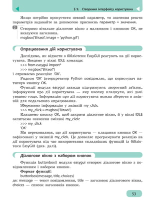 § 9.  Створення інтерфейсу користувача
53
Якщо потрібно пропустити певний параметр, то значення решти
параметрів задавайте за допомогою присвоєнь параметр = значення.
Створимо вітальне діалогове вікно з малюнком і кнопкою ОК, не
вказуючи заголовка.
msgbox('Вітаю!', image = 'python.gif')
	 Опрацювання дій користувача
Дослідимо, як віджети з бібліотеки EasyGUI реагують на дії корис-
тувача. Введемо у вікні IDLE команди:
 from easygui import*
 msgbox(Вітаю!)
і отримаємо реакцію: 'OK'.
Рядком 'OK' інтерпретатор Python повідомляє, що користувач на-
тиснув кнопку OK.
Функції модуля easygui завжди підтримують зворотний зв’язок,
інформуючи про дії користувача — яку кнопку клацнули, які дані
уведено тощо. Інформацію про дії користувача можна зберегти в змін-
ній для подальшого опрацювання.
Збережемо інформацію у змінній my_click:
 my_click = msgbox('Вітаю!')
Клацнемо кнопку OK, щоб закрити діалогове вікно, й у вікні IDLE
запитаємо значення змінної my_click:
 my_click
'OK'
Ми переконалися, що дії користувача — клацання кнопки OK —
зафіксовані у змінній my_click. Це дозволяє програмувати реакцію на
дії користувача під час використання складніших функцій із бібліо-
теки EasyGUI (див. далі).
	 Діалогове вікно з набором кнопок
Функція buttonbox() модуля easygui створює діалогове вікно з по-
відомленням і набором кнопок.
Формат функції:
buttonbox(message, title, choices)
де: message — текст повідомлення, title — заголовок діалогового вікна,
choices — список заголовків кнопок.
2
 