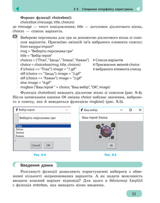 § 9.  Створення інтерфейсу користувача
55
Формат функції choicebox():
choicebox (message, title, choices)
де message — текст повідомлення; title — заголовок діалогового вікна,
choices — список варіантів.
Виберемо персонажа для гри за допомогою діалогового вікна зі спис-
ком варіантів. Присвоїмо змінній ім’я вибраного елемента списку:
from easygui import*
msg = Виберіть персонажа гри
title = Вибір героя
choices = [Птах, Заєць, Злюка, Кажан] # Список варіантів
choice = choicebox(msg, title, choices)	 # Присвоєння змінній choice
if (choice == Птах): image = 1.gif	 # вибраного елемента списку
elif (choice == Заєць): image = 2.gif
elif (choice == Кажан): image = 3.gif
else: image = 4.gif
msgbox (Ваш герой  + choice, Ваш вибір, OK, image)
Функція choicebox() виводить діалогове вікно зі списком (рис. 9.4).
Після натискання кнопки OK змінна choice набуває значення, вибрано-
го в списку, яке й виводиться функцією msgbox() (рис. 9.5).
Вибір героя
Виберіть персонажа гри
ОКCancel
Птах
Заєць
Злюка
Кажан
ok
Ваш вибір
Ваш герой Злюка
Рис. 9.4		 Рис. 9.5
	 Введення даних
Розглянуті функції дозволяють користувачеві вибирати з обме-
женої кількості запропонованих варіантів. А як надати можливість
вводити власний варіант відповіді? Для цього в бібліотеці EasyGUI
є функція enterbox, яка виводить вікно введення.
4
 