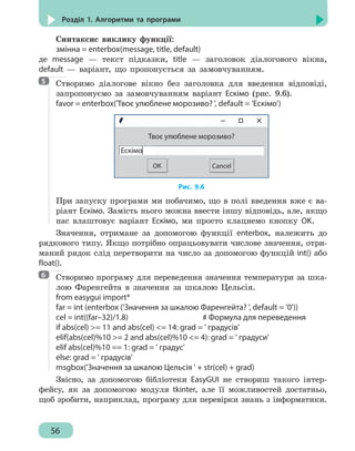 56
Розділ 1. Алгоритми та програми
Синтаксис виклику функції:
змінна = enterbox(message, title, default)
де message — текст підказки, title — заголовок діалогового вікна,
default — варіант, що пропонується за замовчуванням.
Створимо діалогове вікно без заголовка для введення відповіді,
запропонуємо за замовчуванням варіант Ескімо (рис. 9.6).
favor = enterbox('Твоє улюблене морозиво? ', default = 'Ескімо')
Ескімо
Твоє улюблене морозиво?
ОК Cancel
Рис. 9.6
При запуску програми ми побачимо, що в полі введення вже є ва-
ріант Ескімо. Замість нього можна ввести іншу відповідь, але, якщо
нас влаштовує варіант Ескімо, ми просто клацнемо кнопку OK.
Значення, отримане за допомогою функції enterbox, належить до
рядкового типу. Якщо потрібно опрацьовувати числове значення, отри-
маний рядок слід перетворити на число за допомогою функцій int() або
float().
Створимо програму для переведення значення температури за шка-
лою Фаренгейта в значення за шкалою Цельсія.
from easygui import*
far = int (enterbox ('Значення за шкалою Фаренгейта? ', default = '0'))
cel = int((far–32)/1.8)					 # Формула для переведення
if abs(cel) = 11 and abs(cel) = 14: grad = ' градусів'
elif(abs(cel)%10 = 2 and abs(cel)%10 = 4): grad = ' градуси'
elif abs(cel)%10 == 1: grad = ' градус'
else: grad = ' градусів'
msgbox('Значення за шкалою Цельсія ' + str(cel) + grad)
Звісно, за допомогою бібліотеки EasyGUI не створиш такого інтер-
фейсу, як за допомогою модуля tkinter, але її можливостей достатньо,
щоб зробити, наприклад, програму для перевірки знань з інформатики.
5
6
 