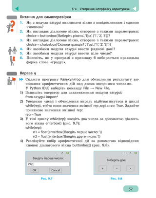 § 9.  Створення інтерфейсу користувача
57
Питання для самоперевірки
1.	 Як з модуля easygui викликати вікно з повідомленням і єдиною
кнопкою?
2.	 Як виглядає діалогове вікно, створене з такими параметрами:
choice = buttonbox('Виберіть рівень', 'Гра', ['1', '2', '3'])?
3.	 Як виглядає діалогове вікно, створене з такими параметрами:
choice = choicebox('Скільки гравців? ', 'Гра', ['1', '2', '3'])?
4. 	 Як засобами модуля easygui ввести рядкові дані?
5. 	 Як засобами модуля easygui ввести ціле число?
6. 	 Поясніть, як у програмі з прикладу 6 вибирається правильна
форма слова «градус».
Вправа 9
	 Скласти програму Калькулятор для обчислення результату ви-
конання арифметичних дій над двома введеними числами.
У Python IDLE виберіть команду File → New File.
1)	 Запишіть оператор для завантаження модуля easygui:
from easygui import*
2)	 Уведення чисел і обчислення виразу відбуватимуться в циклі
while(rep), тобто поки значення змінної rep дорівнює True. Задайте
початкове значення змінної rep:
rep = True
3)	 У тілі циклу while(rep): введіть два числа за допомогою діалого-
вого вікна enterbox() (рис. 9.7):
while(rep):
		 n1 = float(enterbox('Введіть перше число: '))
		 n2 = float(enterbox('Введіть друге число: '))
4)	 Реалізуйте вибір арифметичної дії за допомогою відповідних
кнопок діалогового вікна buttonbox() (рис. 9.8).
OK
Введіть перше число:
592|
Cancel
+
Виберіть дію:
*–
			 Рис. 9.7					 Рис. 9.8
 