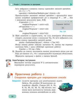 58
Розділ 1. Алгоритми та програми
Ім’я вибраного елемента списку присвойте змінній operation:
		 ch = ['+', '–', '*']
		 operation = buttonbox('Виберіть дію: ', choices = ch)
Проаналізуйте значення змінної operation і організуйте вико-
нання потрібної арифметичної дії в операторі if … elif … else
і виведення результату (рис. 9.9):
		 if operation == '+':
			 msgbox('Результат ' + str(n1+n2))
		 elif operation == '–':
			 msgbox('Результат ' + str(n1–n2))
		 else:
			 msgbox('Результат ' + str(n1*n2))
5)	 Щоб запитати в користувача, чи слід повторити обчислення,
створіть діалогове вікно з кнопками Так, Ні; ім’я вибраного еле-
мента списку присвойте змінній povtor:
		 povtor = buttonbox('Ще раз? ', choices = ['Так', 'Ні'])
Якщо змінна povtor набуває значення Ні, змінна rep отримує
значення False, і цикл while(rep): припиняє роботу:
		 if povtor == 'Ні': rep = False
6)	 Додайте до списку заголовків кнопок діалогового вікна для ви-
бору дії кнопки «//», «%» і запрограмуйте відповідні обчислення.
Збережіть програму в файлі з іменем Vprava9.
Комп’ютерне тестування
Виконайте тестове завдання 9 із автоматичною
перевіркою результату.
	   Практична робота 2
	   Створення програм для опрацювання списків
	Завдання:	скласти програму для розв’язування задачі.
Задача. На автобазі 10 вантажних ав-
томобілів «КрАЗ». Список [12, 8, 13,
9, 14, 10, 15, 16, 11, 18] містить зна-
чення маси вантажів (у тоннах), пере-
везених кожним автомобілем за добу.
Рис. 9.9
Результат 24272.0
OK
 