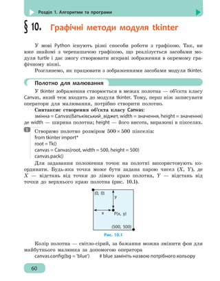 60
Розділ 1. Алгоритми та програми
§ 10.  Графічні методи модуля tkinter
У мові Python існують різні способи роботи з графікою. Так, ви
вже знайомі з черепашачою графікою, що реалізується засобами мо-
дуля turtle і дає змогу створювати яскраві зображення в окремому гра-
фічному вікні.
Розглянемо, як працювати з зображеннями засобами модуля tkinter.
	 Полотно для малювання
У tkinter зображення створюється в межах полотна — об’єкта класу
Canvas, який теж входить до модуля tkinter. Тому, перш ніж записувати
оператори для малювання, потрібно створити полотно.
Синтаксис створення об’єкта класу Canvas:
змінна = Canvas(батьківський_віджет, width = значення, height = значення)
де width — ширина полотна; height — його висота, виражені в пікселях.
Створимо полотно розміром 500 × 500 пікселів:
from tkinter import*
root = Tk()
canvas = Canvas(root, width = 500, height = 500)
canvas.pack()
Для задавання положення точок на полотні використовують ко-
ординати. Будь-яка точка може бути задана парою чисел (X, Y), де
Х — відстань від точки до лівого краю полотна, Y — відстань від
точки до верхнього краю полотна (рис. 10.1).
(500, 500)
(0, 0)
x
y
P(x, y)
Рис. 10.1
Колір полотна — світло-сірий, за бажання можна змінити фон для
майбутнього малюнка за допомогою оператора
canvas.config(bg = 'blue')		 # blue замініть назвою потрібного кольору
1
 