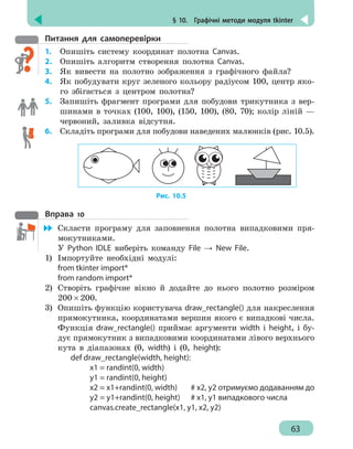 § 10.  Графічні методи модуля tkinter
63
Питання для самоперевірки
1.	 Опишіть систему координат полотна Canvas.
2.	 Опишіть алгоритм створення полотна Canvas.
3. 	 Як вивести на полотно зображення з графічного файла?
4.	 Як побудувати круг зеленого кольору радіусом 100, центр яко-
го збігається з центром полотна?
5. 	 Запишіть фрагмент програми для побудови трикутника з вер-
шинами в точках (100, 100), (150, 100), (80, 70); колір ліній —
червоний, заливка відсутня.
6. 	 Складіть програми для побудови наведених малюнків (рис. 10.5).
Рис. 10.5
Вправа 10
	 Скласти програму для заповнення полотна випадковими пря-
мокутниками.
У Python IDLE виберіть команду File → New File.
1)	 Імпортуйте необхідні модулі:
from tkinter import*
from random import*
2)	 Створіть графічне вікно й додайте до нього полотно розміром
200 × 200.
3)	 Опишіть функцію користувача draw_rectangle() для накреслення
прямокутника, координатами вершин якого є випадкові числа.
Функція draw_rectangle() приймає аргументи width і height, і бу-
дує прямокутник з випадковими координатами лівого верхнього
кута в діапазонах (0, width) і (0, height):
def draw_rectangle(width, height):
		 x1 = randint(0, width)
		 y1 = randint(0, height)
		 x2 = x1+randint(0, width)	 # x2, y2 отримуємо додаванням до
		 y2 = y1+randint(0, height)	 # x1, y1 випадкового числа
		 canvas.create_rectangle(x1, y1, x2, y2)
 