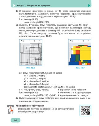 64
Розділ 1. Алгоритми та програми
4)	 З основної програми в циклі for 30 разів викличте функцію
draw_rectangle(). Заповніть полотно чорними прямокутниками
з випадковими координатами вершин (рис. 10.6):
for x in range(0, 30):
		 draw_rectangle(200, 200)
5)	 Змініть функцію draw_rectangle, додавши аргумент fill_color —
колір заливки прямокутника. До переліку параметрів методу
create_rectangle додайте параметр fill і присвойте йому значення
fill_color. Після запуску полотно буде заповнене кольоровими
прямокутниками (рис. 10.7):
Рис. 10.6 					 Рис. 10.7
def draw_rectangle(width, height, fill_color):
		 x1 = randint(1, width)
		 y1 = randint(1, height)
		 x2 = x1+randint(1, width)
		 y2 = y1+randint(1, height)
		 canvas.create_rectangle(x1, y1, x2, y2, fill = fill_color)
c = ['red', 'green', 'blue', 'yellow']	 # Вираз x%4 може набувати
for x in range(0, 30):				 # значень 0, 1, 2, 3, що відповідає
		 draw_rectangle(200, 200, c[x%4])	 # індексам елементів списку c
6)	 Змініть функцію draw_rectangle так, щоб малювалися кола з ви-
падковими координатами.
Комп’ютерне тестування
Виконайте тестове завдання 10 із автоматичною
перевіркою результату.
 