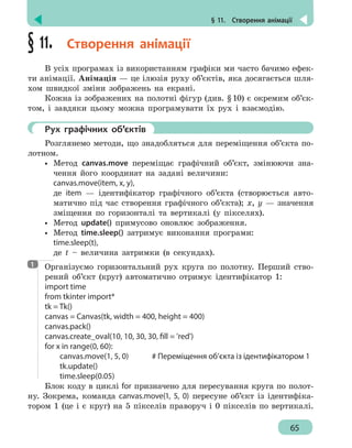 § 11.  Створення анімації
65
§ 11.  Створення анімації
В усіх програмах із використанням графіки ми часто бачимо ефек-
ти анімації. Анімація — це ілюзія руху об’єктів, яка досягається шля-
хом швидкої зміни зображень на екрані.
Кожна із зображених на полотні фігур (див. §10) є окремим об’єк-
том, і завдяки цьому можна програмувати їх рух і взаємодію.
	 Рух графічних об’єктів
Розглянемо методи, що знадобляться для переміщення об’єкта по-
лотном.
•• Метод canvas.move переміщає графічний об’єкт, змінюючи зна-
чення його координат на задані величини:
canvas.move(item, x, y),
де item — ідентифікатор графічного об’єкта (створюється авто-
матично під час створення графічного об’єкта); x, y — значення
зміщення по горизонталі та вертикалі (у пікселях).
•• Метод update() примусово оновлює зображення.
•• Метод time.sleep() затримує виконання програми:
time.sleep(t),
де t – величина затримки (в секундах).
Організуємо горизонтальний рух круга по полотну. Перший ство-
рений об’єкт (круг) автоматично отримує ідентифікатор 1:
import time
from tkinter import*
tk = Tk()
canvas = Canvas(tk, width = 400, height = 400)
canvas.pack()
canvas.create_oval(10, 10, 30, 30, fill = 'red')
for x in range(0, 60):
	 canvas.move(1, 5, 0)		 # Переміщення об’єкта із ідентифікатором 1
	tk.update()
	time.sleep(0.05)
Блок коду в циклі for призначено для пересування круга по полот-
ну. Зокрема, команда canvas.move(1, 5, 0) пересуне об’єкт із ідентифіка-
тором 1 (це і є круг) на 5 пікселів праворуч і 0 пікселів по вертикалі.
1
 