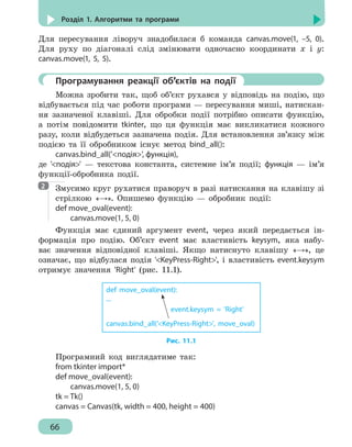 66
Розділ 1. Алгоритми та програми
Для пересування ліворуч знадобилася б команда canvas.move(1, –5, 0).
Для руху по діагоналі слід змінювати одночасно координати х і у:
canvas.move(1, 5, 5).
	 Програмування реакції об’єктів на події
Можна зробити так, щоб об’єкт рухався у відповідь на подію, що
відбувається під час роботи програми — пересування миші, натискан-
ня зазначеної клавіші. Для обробки події потрібно описати функцію,
а потім повідомити tkinter, що ця функція має викликатися кожного
разу, коли відбудеться зазначена подія. Для встановлення зв’язку між
подією та її обробником існує метод bind_all():
canvas.bind_all('подія', функція),
де 'подія' — текстова константа, системне ім’я події; функція — ім’я
функції-обробника події.
Змусимо круг рухатися праворуч в разі натискання на клавішу зі
стрілкою «→». Опишемо функцію — обробник події:
def move_oval(event):
	 canvas.move(1, 5, 0)
Функція має єдиний аргумент event, через який передається ін-
формація про подію. Об’єкт event має властивість keysym, яка набу-
ває значення відповідної клавіші. Якщо натиснуто клавішу «→», це
означає, що відбулася подія 'KeyPress-Right', і властивість event.keysym
отримує значення 'Right' (рис. 11.1).
event.keysym = 'Right'
def move_oval(event):
...
canvas.bind_all('KeyPress-Right', move_oval)
Рис. 11.1
Програмний код виглядатиме так:
from tkinter import*
def move_oval(event):
	 canvas.move(1, 5, 0)
tk = Tk()
canvas = Canvas(tk, width = 400, height = 400)
2
 