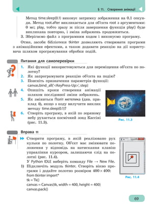 § 11.  Створення анімації
69
Метод time.sleep(0.1) виконує затримку зображення на 0.1 секун-
ди. Метод root.after викликається для об’єкта root з аргументами:
0 мс; play, тобто зразу ж після завершення функція play() буде
викликана повторно, і зміна зображень продовжиться.
3.	 Зберігаємо файл з програмним кодом і виконуємо програму.
Отже, засоби бібліотеки tkinter дозволяють створювати програми
з анімаційними ефектами, а також додавати реакцію на дії користу-
вача шляхом програмування обробки подій.
Питання для самоперевірки
1.	 Які функції використовуються для переміщення об’єкта по по-
лотну?
2.	 Як запрограмувати реакцію об’єкта на подію?
3.	 Поясніть призначення параметрів функції:
canvas.bind_all('KeyPress-Up', step)
4. 	 Опишіть кроки створення анімації
шляхом послідовної зміни зображень.
5. 	 Як зміниться Політ метелика (див. при-
клад 4), якщо з коду вилучити виклик
методу time.sleep(0.1)?
6. 	 Створіть програму, в якій по зоряному
небу рухається космічний зонд Кассіні
(рис. 11.3).
Вправа 11
	 Створити програму, в якій реалізовано рух
кульки по полотну. Об’єкт має змінювати по-
ложення у відповідь на натискання клавіш
управління курсором, залишаючи слід на по-
лотні (рис. 11.4).
У Python IDLE виберіть команду File → New File.
1)	 Підключіть модуль tkinter. Створіть вікно про-
грами і додайте полотно розміром 400 × 400:
from tkinter import*
tk = Tk()
canvas = Canvas(tk, width = 400, height = 400)
canvas.pack()
Рис. 11.3
Рис. 11.4
 